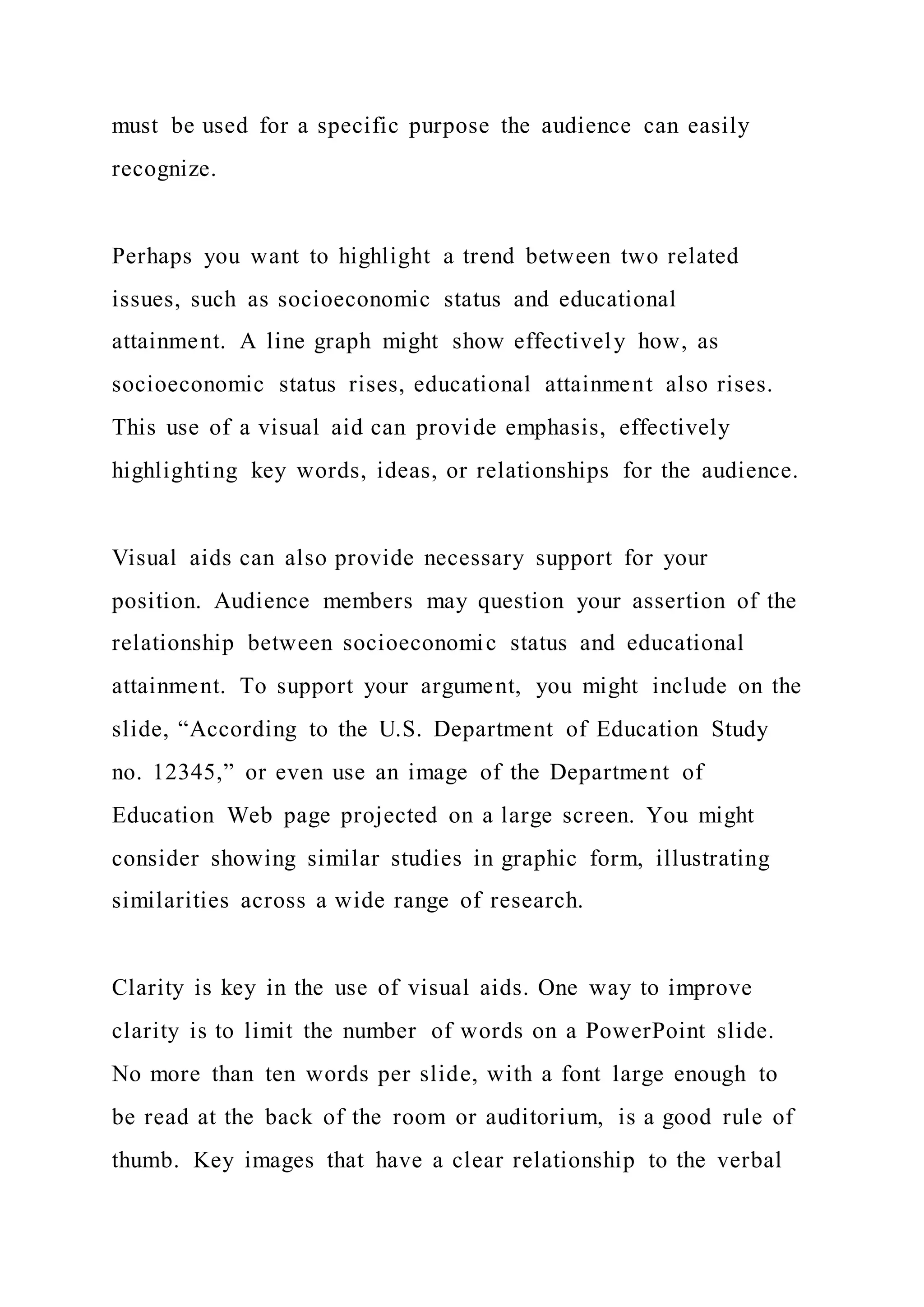 must be used for a specific purpose the audience can easily
recognize.
Perhaps you want to highlight a trend between two related
issues, such as socioeconomic status and educational
attainment. A line graph might show effectively how, as
socioeconomic status rises, educational attainment also rises.
This use of a visual aid can provide emphasis, effectively
highlighting key words, ideas, or relationships for the audience.
Visual aids can also provide necessary support for your
position. Audience members may question your assertion of the
relationship between socioeconomic status and educational
attainment. To support your argument, you might include on the
slide, “According to the U.S. Department of Education Study
no. 12345,” or even use an image of the Department of
Education Web page projected on a large screen. You might
consider showing similar studies in graphic form, illustrating
similarities across a wide range of research.
Clarity is key in the use of visual aids. One way to improve
clarity is to limit the number of words on a PowerPoint slide.
No more than ten words per slide, with a font large enough to
be read at the back of the room or auditorium, is a good rule of
thumb. Key images that have a clear relationship to the verbal
 