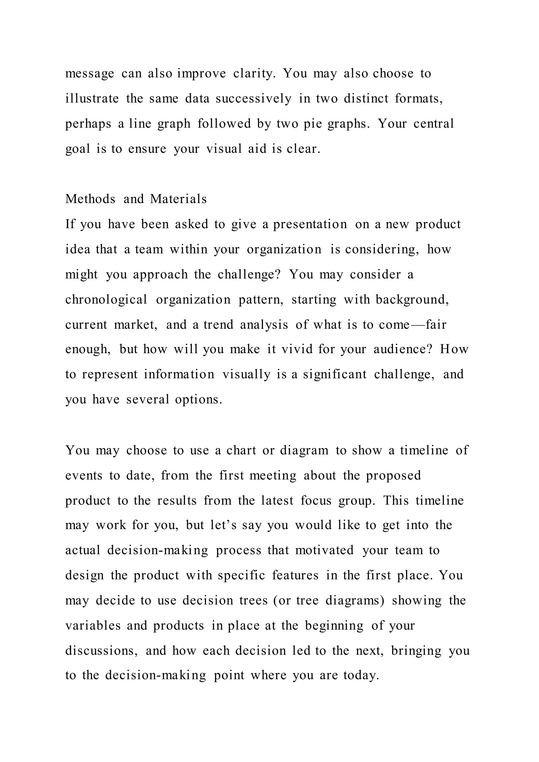 message can also improve clarity. You may also choose to
illustrate the same data successively in two distinct formats,
perhaps a line graph followed by two pie graphs. Your central
goal is to ensure your visual aid is clear.
Methods and Materials
If you have been asked to give a presentation on a new product
idea that a team within your organization is considering, how
might you approach the challenge? You may consider a
chronological organization pattern, starting with background,
current market, and a trend analysis of what is to come—fair
enough, but how will you make it vivid for your audience? How
to represent information visually is a significant challenge, and
you have several options.
You may choose to use a chart or diagram to show a timeline of
events to date, from the first meeting about the proposed
product to the results from the latest focus group. This timeline
may work for you, but let’s say you would like to get into the
actual decision-making process that motivated your team to
design the product with specific features in the first place. You
may decide to use decision trees (or tree diagrams) showing the
variables and products in place at the beginning of your
discussions, and how each decision led to the next, bringing you
to the decision-making point where you are today.
 
