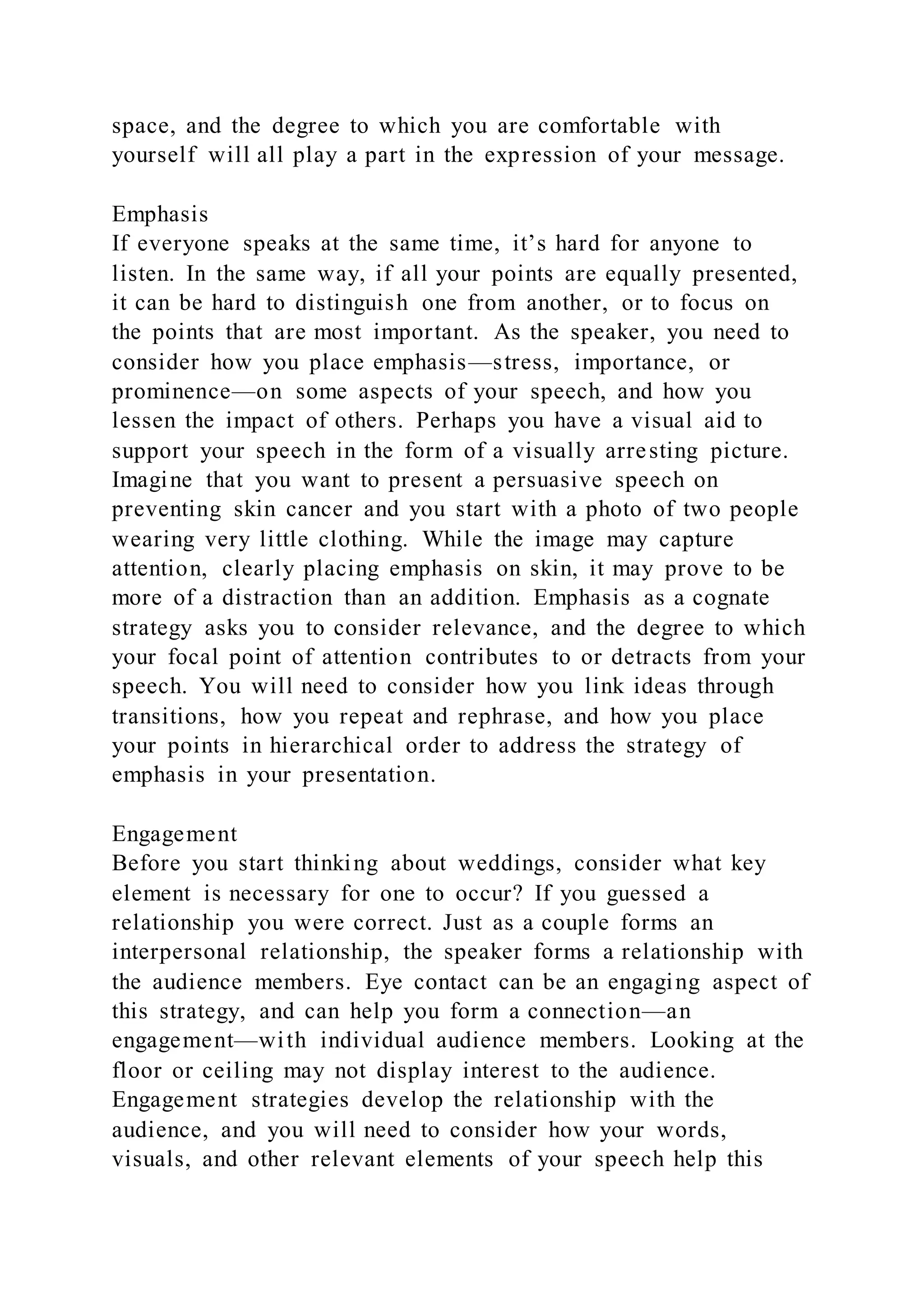 space, and the degree to which you are comfortable with
yourself will all play a part in the expression of your message.
Emphasis
If everyone speaks at the same time, it’s hard for anyone to
listen. In the same way, if all your points are equally presented,
it can be hard to distinguish one from another, or to focus on
the points that are most important. As the speaker, you need to
consider how you place emphasis—stress, importance, or
prominence—on some aspects of your speech, and how you
lessen the impact of others. Perhaps you have a visual aid to
support your speech in the form of a visually arresting picture.
Imagine that you want to present a persuasive speech on
preventing skin cancer and you start with a photo of two people
wearing very little clothing. While the image may capture
attention, clearly placing emphasis on skin, it may prove to be
more of a distraction than an addition. Emphasis as a cognate
strategy asks you to consider relevance, and the degree to which
your focal point of attention contributes to or detracts from your
speech. You will need to consider how you link ideas through
transitions, how you repeat and rephrase, and how you place
your points in hierarchical order to address the strategy of
emphasis in your presentation.
Engagement
Before you start thinking about weddings, consider what key
element is necessary for one to occur? If you guessed a
relationship you were correct. Just as a couple forms an
interpersonal relationship, the speaker forms a relationship with
the audience members. Eye contact can be an engaging aspect of
this strategy, and can help you form a connection—an
engagement—with individual audience members. Looking at the
floor or ceiling may not display interest to the audience.
Engagement strategies develop the relationship with the
audience, and you will need to consider how your words,
visuals, and other relevant elements of your speech help this
 