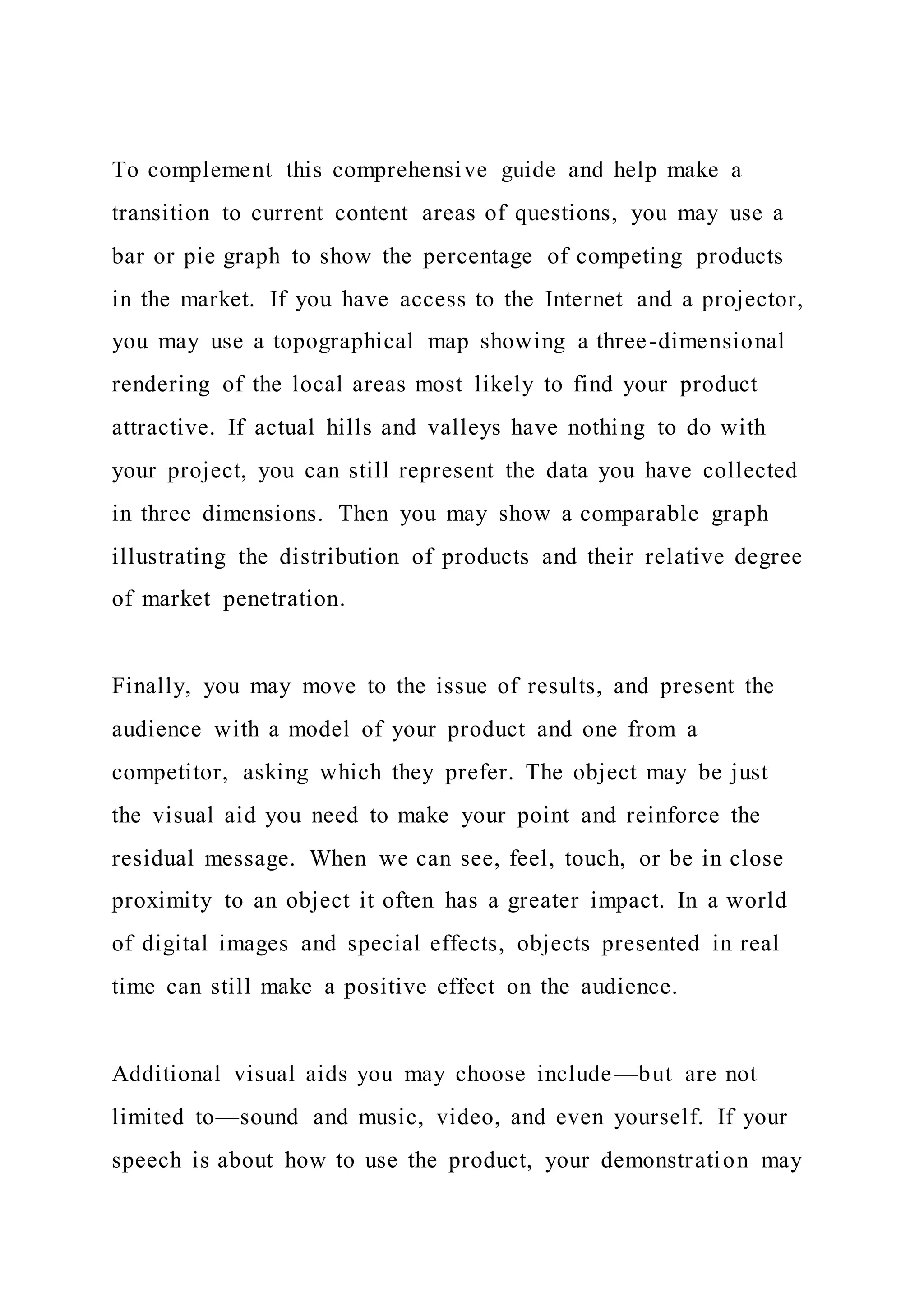 To complement this comprehensive guide and help make a
transition to current content areas of questions, you may use a
bar or pie graph to show the percentage of competing products
in the market. If you have access to the Internet and a projector,
you may use a topographical map showing a three-dimensional
rendering of the local areas most likely to find your product
attractive. If actual hills and valleys have nothing to do with
your project, you can still represent the data you have collected
in three dimensions. Then you may show a comparable graph
illustrating the distribution of products and their relative degree
of market penetration.
Finally, you may move to the issue of results, and present the
audience with a model of your product and one from a
competitor, asking which they prefer. The object may be just
the visual aid you need to make your point and reinforce the
residual message. When we can see, feel, touch, or be in close
proximity to an object it often has a greater impact. In a world
of digital images and special effects, objects presented in real
time can still make a positive effect on the audience.
Additional visual aids you may choose include—but are not
limited to—sound and music, video, and even yourself. If your
speech is about how to use the product, your demonstration may
 