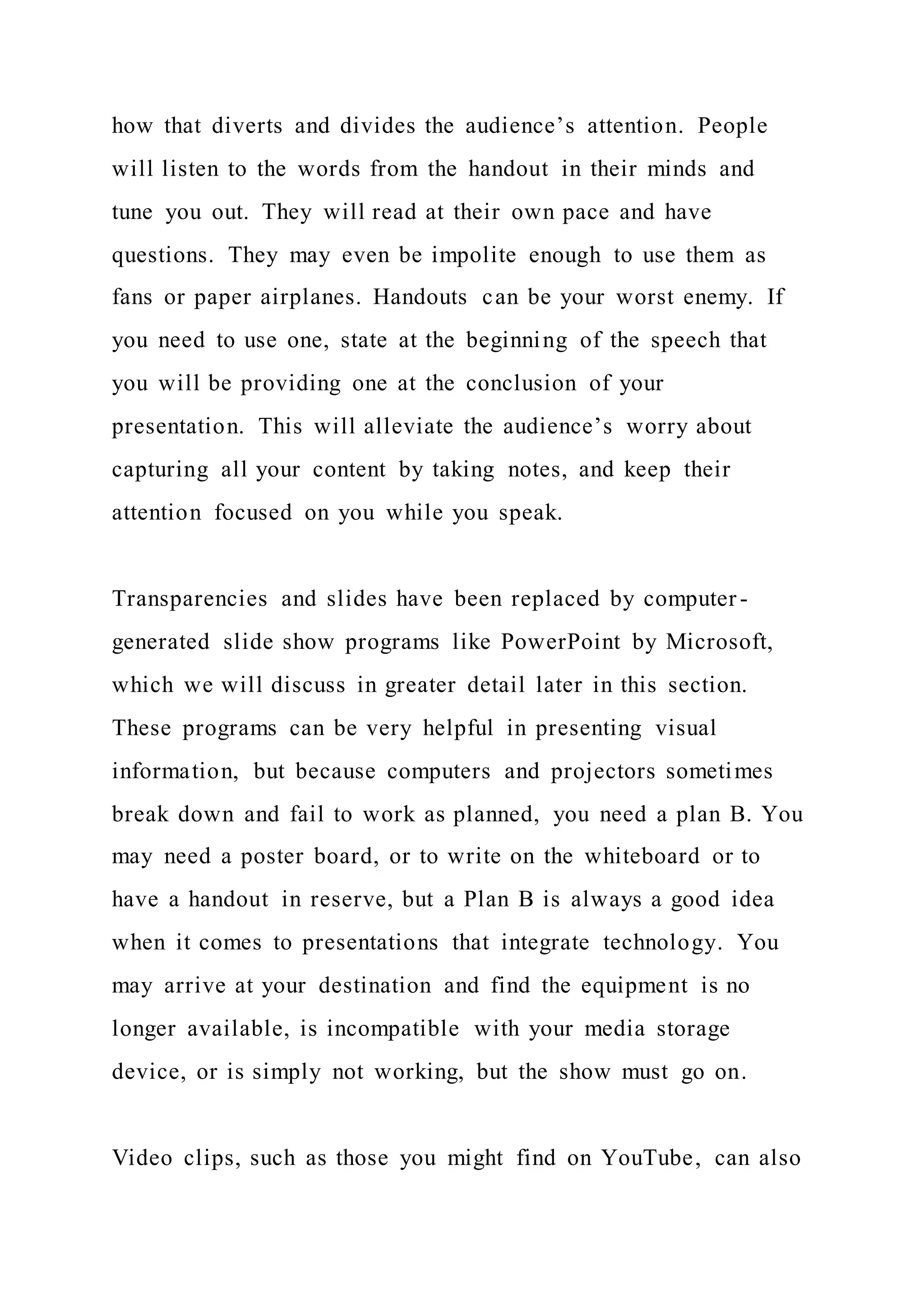 how that diverts and divides the audience’s attention. People
will listen to the words from the handout in their minds and
tune you out. They will read at their own pace and have
questions. They may even be impolite enough to use them as
fans or paper airplanes. Handouts can be your worst enemy. If
you need to use one, state at the beginning of the speech that
you will be providing one at the conclusion of your
presentation. This will alleviate the audience’s worry about
capturing all your content by taking notes, and keep their
attention focused on you while you speak.
Transparencies and slides have been replaced by computer -
generated slide show programs like PowerPoint by Microsoft,
which we will discuss in greater detail later in this section.
These programs can be very helpful in presenting visual
information, but because computers and projectors sometimes
break down and fail to work as planned, you need a plan B. You
may need a poster board, or to write on the whiteboard or to
have a handout in reserve, but a Plan B is always a good idea
when it comes to presentations that integrate technology. You
may arrive at your destination and find the equipment is no
longer available, is incompatible with your media storage
device, or is simply not working, but the show must go on.
Video clips, such as those you might find on YouTube, can also
 