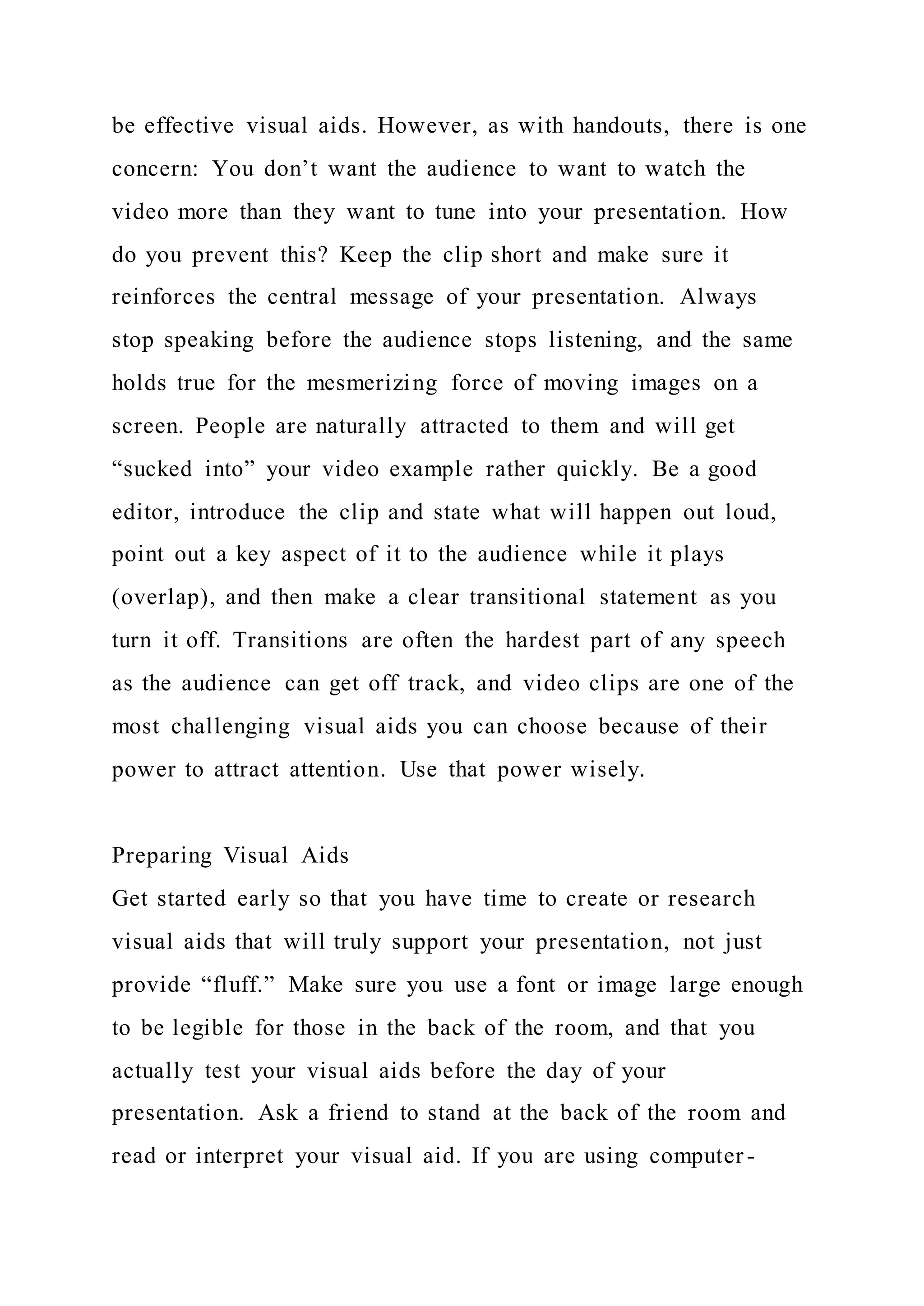 be effective visual aids. However, as with handouts, there is one
concern: You don’t want the audience to want to watch the
video more than they want to tune into your presentation. How
do you prevent this? Keep the clip short and make sure it
reinforces the central message of your presentation. Always
stop speaking before the audience stops listening, and the same
holds true for the mesmerizing force of moving images on a
screen. People are naturally attracted to them and will get
“sucked into” your video example rather quickly. Be a good
editor, introduce the clip and state what will happen out loud,
point out a key aspect of it to the audience while it plays
(overlap), and then make a clear transitional statement as you
turn it off. Transitions are often the hardest part of any speech
as the audience can get off track, and video clips are one of the
most challenging visual aids you can choose because of their
power to attract attention. Use that power wisely.
Preparing Visual Aids
Get started early so that you have time to create or research
visual aids that will truly support your presentation, not just
provide “fluff.” Make sure you use a font or image large enough
to be legible for those in the back of the room, and that you
actually test your visual aids before the day of your
presentation. Ask a friend to stand at the back of the room and
read or interpret your visual aid. If you are using computer -
 