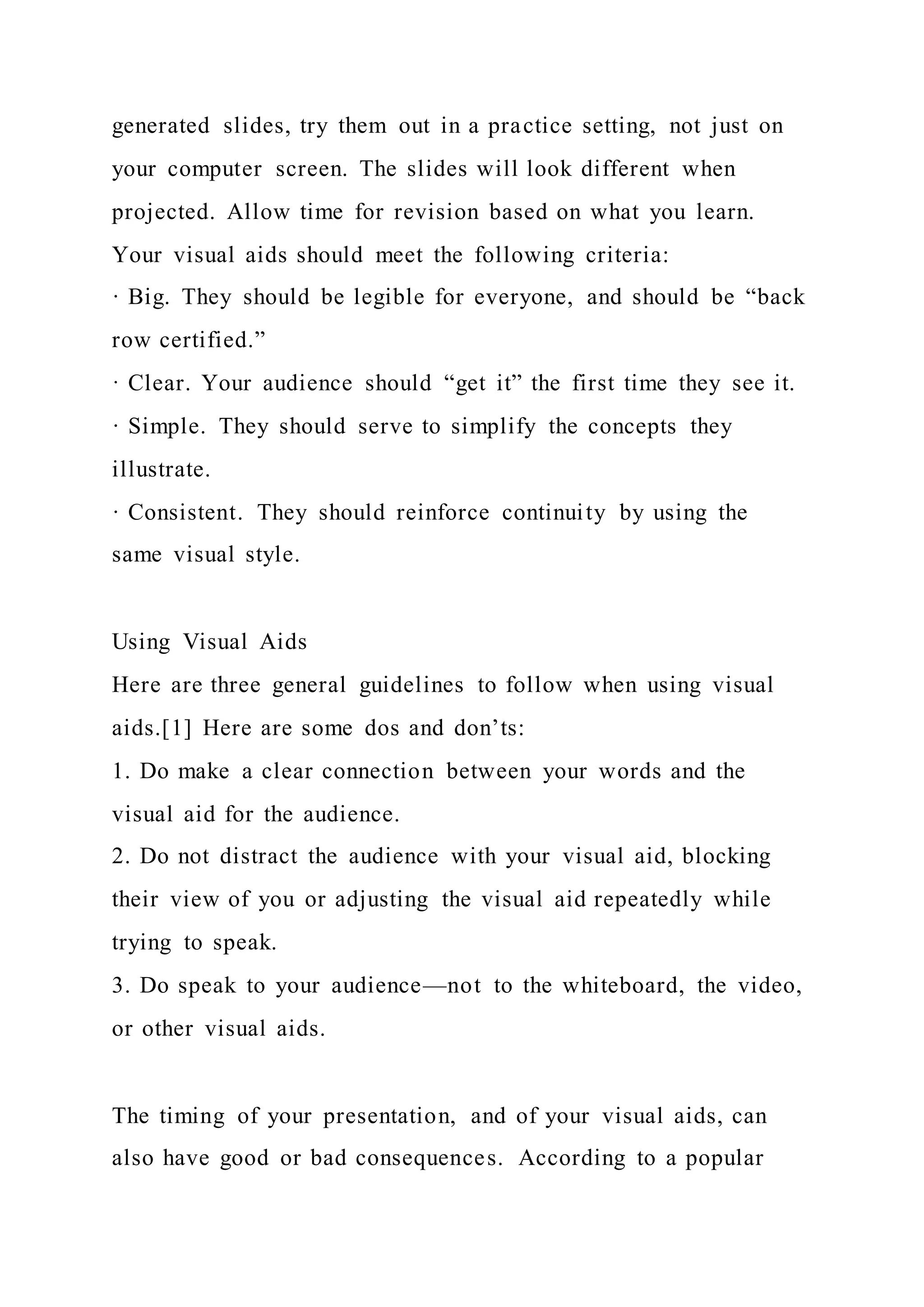 generated slides, try them out in a practice setting, not just on
your computer screen. The slides will look different when
projected. Allow time for revision based on what you learn.
Your visual aids should meet the following criteria:
· Big. They should be legible for everyone, and should be “back
row certified.”
· Clear. Your audience should “get it” the first time they see it.
· Simple. They should serve to simplify the concepts they
illustrate.
· Consistent. They should reinforce continuity by using the
same visual style.
Using Visual Aids
Here are three general guidelines to follow when using visual
aids.[1] Here are some dos and don’ts:
1. Do make a clear connection between your words and the
visual aid for the audience.
2. Do not distract the audience with your visual aid, blocking
their view of you or adjusting the visual aid repeatedly while
trying to speak.
3. Do speak to your audience—not to the whiteboard, the video,
or other visual aids.
The timing of your presentation, and of your visual aids, can
also have good or bad consequences. According to a popular
 