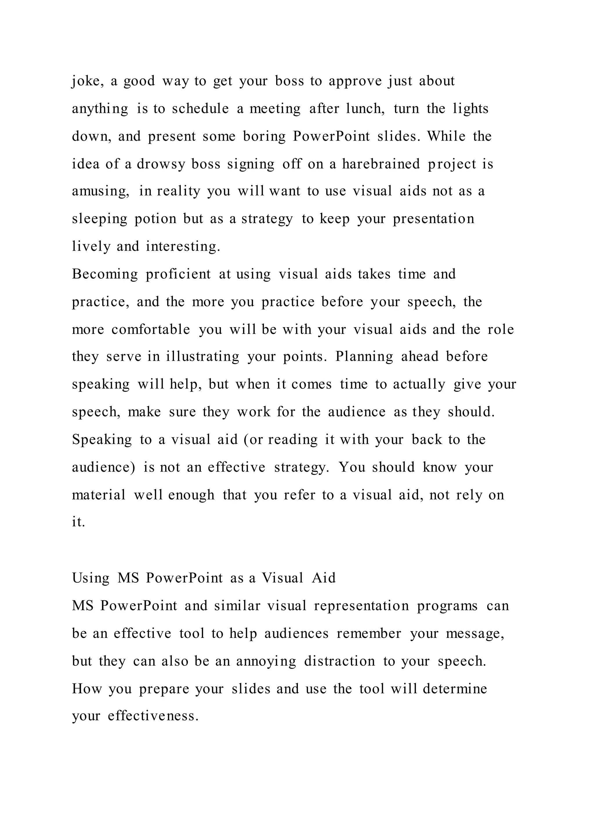joke, a good way to get your boss to approve just about
anything is to schedule a meeting after lunch, turn the lights
down, and present some boring PowerPoint slides. While the
idea of a drowsy boss signing off on a harebrained project is
amusing, in reality you will want to use visual aids not as a
sleeping potion but as a strategy to keep your presentation
lively and interesting.
Becoming proficient at using visual aids takes time and
practice, and the more you practice before your speech, the
more comfortable you will be with your visual aids and the role
they serve in illustrating your points. Planning ahead before
speaking will help, but when it comes time to actually give your
speech, make sure they work for the audience as they should.
Speaking to a visual aid (or reading it with your back to the
audience) is not an effective strategy. You should know your
material well enough that you refer to a visual aid, not rely on
it.
Using MS PowerPoint as a Visual Aid
MS PowerPoint and similar visual representation programs can
be an effective tool to help audiences remember your message,
but they can also be an annoying distraction to your speech.
How you prepare your slides and use the tool will determine
your effectiveness.
 