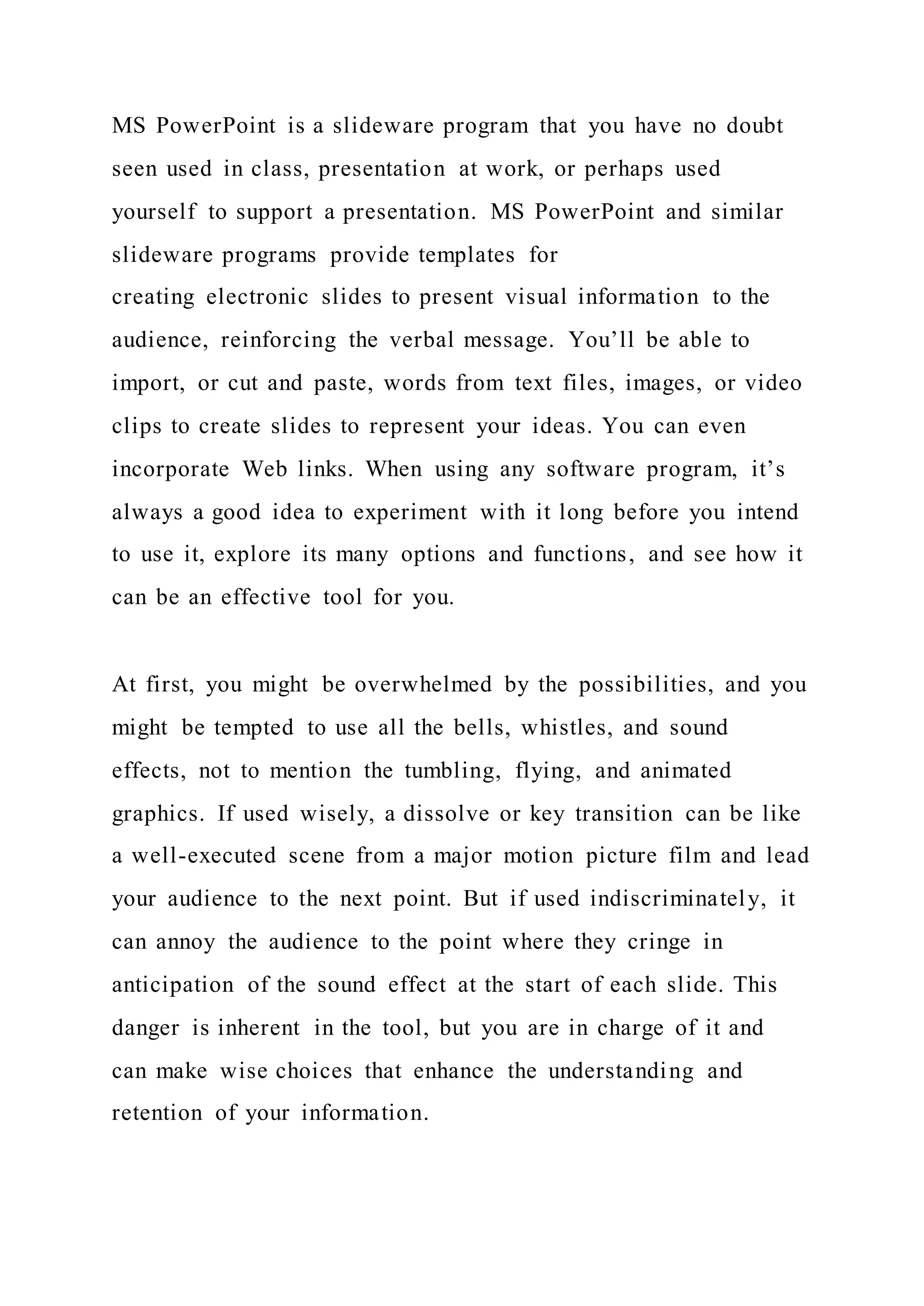 MS PowerPoint is a slideware program that you have no doubt
seen used in class, presentation at work, or perhaps used
yourself to support a presentation. MS PowerPoint and similar
slideware programs provide templates for
creating electronic slides to present visual information to the
audience, reinforcing the verbal message. You’ll be able to
import, or cut and paste, words from text files, images, or video
clips to create slides to represent your ideas. You can even
incorporate Web links. When using any software program, it’s
always a good idea to experiment with it long before you intend
to use it, explore its many options and functions, and see how it
can be an effective tool for you.
At first, you might be overwhelmed by the possibilities, and you
might be tempted to use all the bells, whistles, and sound
effects, not to mention the tumbling, flying, and animated
graphics. If used wisely, a dissolve or key transition can be like
a well-executed scene from a major motion picture film and lead
your audience to the next point. But if used indiscriminately, it
can annoy the audience to the point where they cringe in
anticipation of the sound effect at the start of each slide. This
danger is inherent in the tool, but you are in charge of it and
can make wise choices that enhance the understanding and
retention of your information.
 