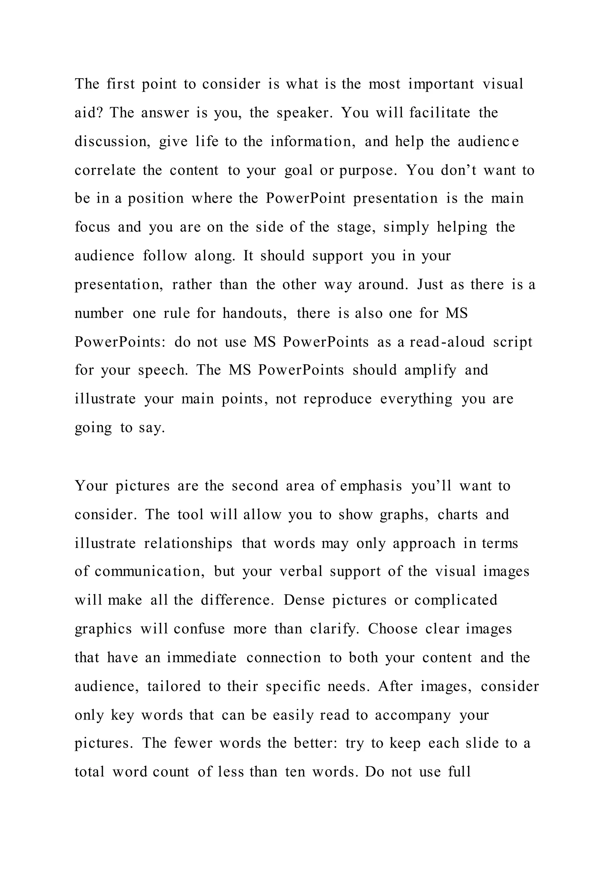 The first point to consider is what is the most important visual
aid? The answer is you, the speaker. You will facilitate the
discussion, give life to the information, and help the audience
correlate the content to your goal or purpose. You don’t want to
be in a position where the PowerPoint presentation is the main
focus and you are on the side of the stage, simply helping the
audience follow along. It should support you in your
presentation, rather than the other way around. Just as there is a
number one rule for handouts, there is also one for MS
PowerPoints: do not use MS PowerPoints as a read-aloud script
for your speech. The MS PowerPoints should amplify and
illustrate your main points, not reproduce everything you are
going to say.
Your pictures are the second area of emphasis you’ll want to
consider. The tool will allow you to show graphs, charts and
illustrate relationships that words may only approach in terms
of communication, but your verbal support of the visual images
will make all the difference. Dense pictures or complicated
graphics will confuse more than clarify. Choose clear images
that have an immediate connection to both your content and the
audience, tailored to their specific needs. After images, consider
only key words that can be easily read to accompany your
pictures. The fewer words the better: try to keep each slide to a
total word count of less than ten words. Do not use full
 