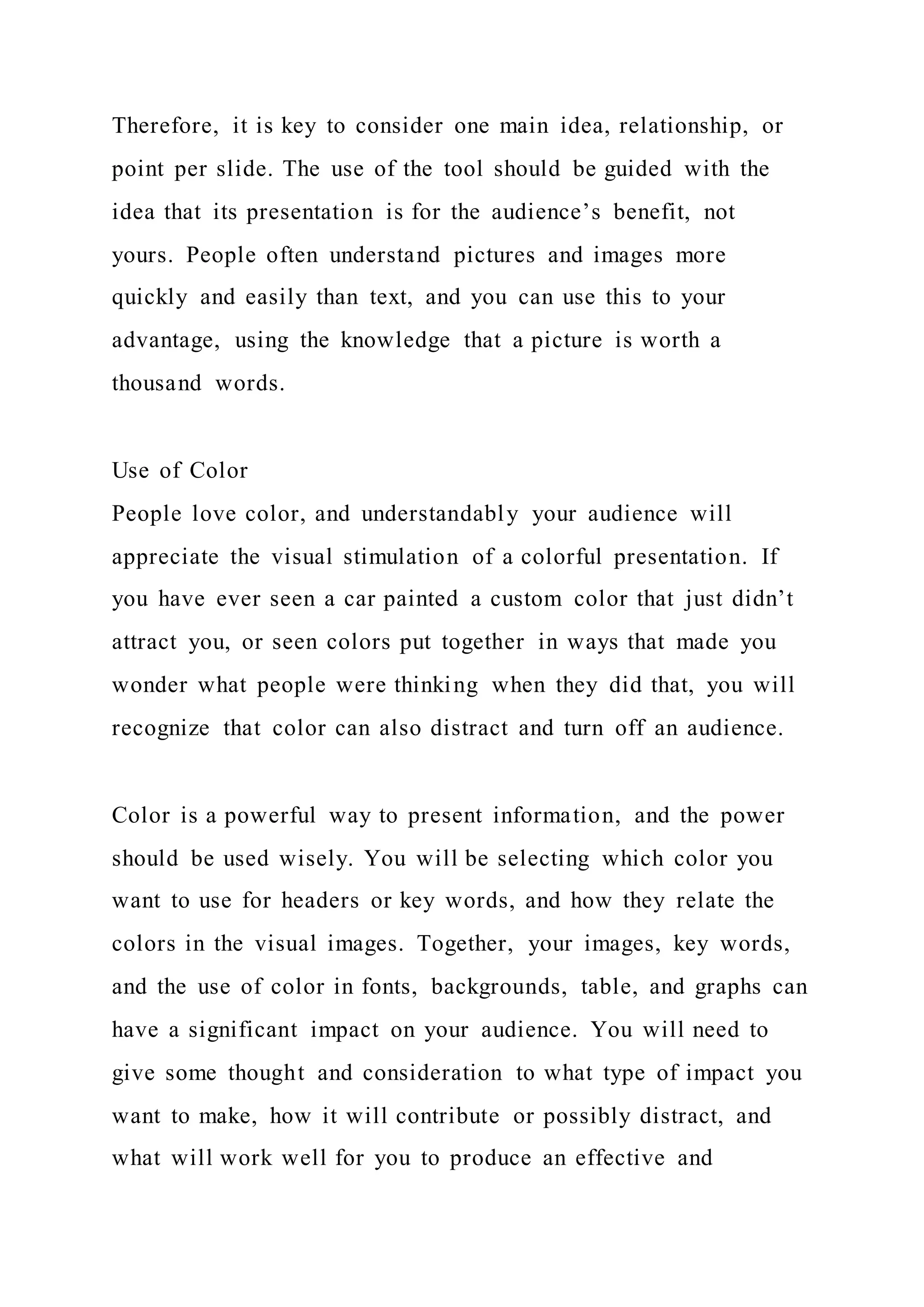 Therefore, it is key to consider one main idea, relationship, or
point per slide. The use of the tool should be guided with the
idea that its presentation is for the audience’s benefit, not
yours. People often understand pictures and images more
quickly and easily than text, and you can use this to your
advantage, using the knowledge that a picture is worth a
thousand words.
Use of Color
People love color, and understandably your audience will
appreciate the visual stimulation of a colorful presentation. If
you have ever seen a car painted a custom color that just didn’t
attract you, or seen colors put together in ways that made you
wonder what people were thinking when they did that, you will
recognize that color can also distract and turn off an audience.
Color is a powerful way to present information, and the power
should be used wisely. You will be selecting which color you
want to use for headers or key words, and how they relate the
colors in the visual images. Together, your images, key words,
and the use of color in fonts, backgrounds, table, and graphs can
have a significant impact on your audience. You will need to
give some thought and consideration to what type of impact you
want to make, how it will contribute or possibly distract, and
what will work well for you to produce an effective and
 