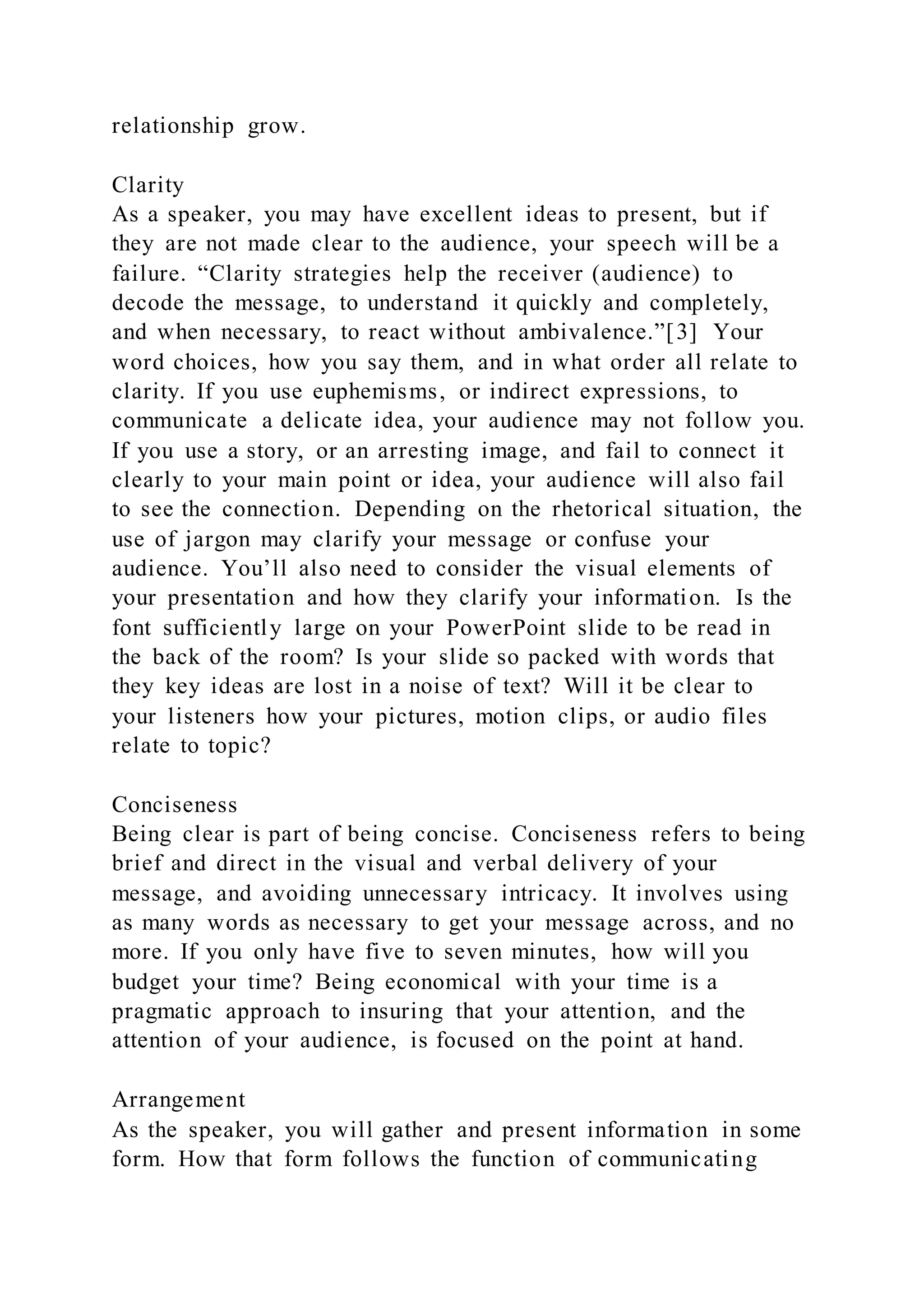 relationship grow.
Clarity
As a speaker, you may have excellent ideas to present, but if
they are not made clear to the audience, your speech will be a
failure. “Clarity strategies help the receiver (audience) to
decode the message, to understand it quickly and completely,
and when necessary, to react without ambivalence.”[3] Your
word choices, how you say them, and in what order all relate to
clarity. If you use euphemisms, or indirect expressions, to
communicate a delicate idea, your audience may not follow you.
If you use a story, or an arresting image, and fail to connect it
clearly to your main point or idea, your audience will also fail
to see the connection. Depending on the rhetorical situation, the
use of jargon may clarify your message or confuse your
audience. You’ll also need to consider the visual elements of
your presentation and how they clarify your information. Is the
font sufficiently large on your PowerPoint slide to be read in
the back of the room? Is your slide so packed with words that
they key ideas are lost in a noise of text? Will it be clear to
your listeners how your pictures, motion clips, or audio files
relate to topic?
Conciseness
Being clear is part of being concise. Conciseness refers to being
brief and direct in the visual and verbal delivery of your
message, and avoiding unnecessary intricacy. It involves using
as many words as necessary to get your message across, and no
more. If you only have five to seven minutes, how will you
budget your time? Being economical with your time is a
pragmatic approach to insuring that your attention, and the
attention of your audience, is focused on the point at hand.
Arrangement
As the speaker, you will gather and present information in some
form. How that form follows the function of communicating
 