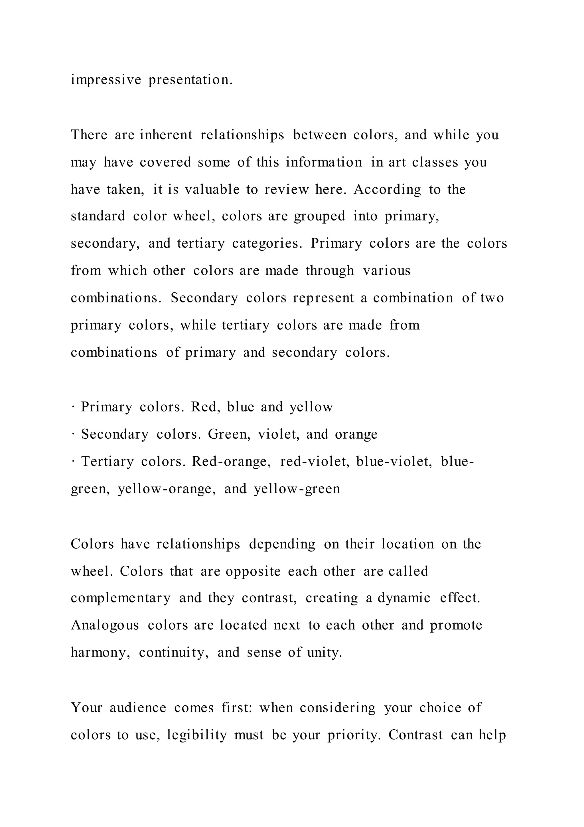 impressive presentation.
There are inherent relationships between colors, and while you
may have covered some of this information in art classes you
have taken, it is valuable to review here. According to the
standard color wheel, colors are grouped into primary,
secondary, and tertiary categories. Primary colors are the colors
from which other colors are made through various
combinations. Secondary colors represent a combination of two
primary colors, while tertiary colors are made from
combinations of primary and secondary colors.
· Primary colors. Red, blue and yellow
· Secondary colors. Green, violet, and orange
· Tertiary colors. Red-orange, red-violet, blue-violet, blue-
green, yellow-orange, and yellow-green
Colors have relationships depending on their location on the
wheel. Colors that are opposite each other are called
complementary and they contrast, creating a dynamic effect.
Analogous colors are located next to each other and promote
harmony, continuity, and sense of unity.
Your audience comes first: when considering your choice of
colors to use, legibility must be your priority. Contrast can help
 