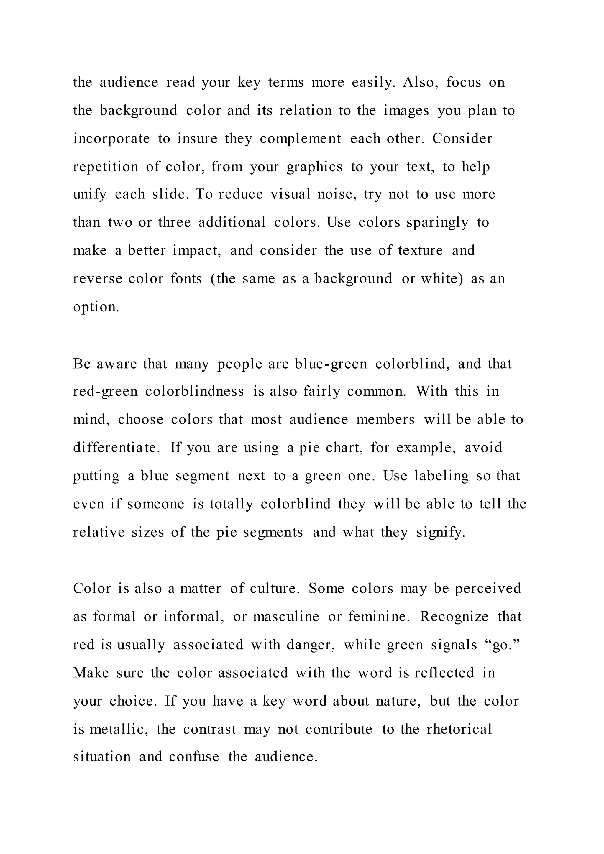 the audience read your key terms more easily. Also, focus on
the background color and its relation to the images you plan to
incorporate to insure they complement each other. Consider
repetition of color, from your graphics to your text, to help
unify each slide. To reduce visual noise, try not to use more
than two or three additional colors. Use colors sparingly to
make a better impact, and consider the use of texture and
reverse color fonts (the same as a background or white) as an
option.
Be aware that many people are blue-green colorblind, and that
red-green colorblindness is also fairly common. With this in
mind, choose colors that most audience members will be able to
differentiate. If you are using a pie chart, for example, avoid
putting a blue segment next to a green one. Use labeling so that
even if someone is totally colorblind they will be able to tell the
relative sizes of the pie segments and what they signify.
Color is also a matter of culture. Some colors may be perceived
as formal or informal, or masculine or feminine. Recognize that
red is usually associated with danger, while green signals “go.”
Make sure the color associated with the word is reflected in
your choice. If you have a key word about nature, but the color
is metallic, the contrast may not contribute to the rhetorical
situation and confuse the audience.
 