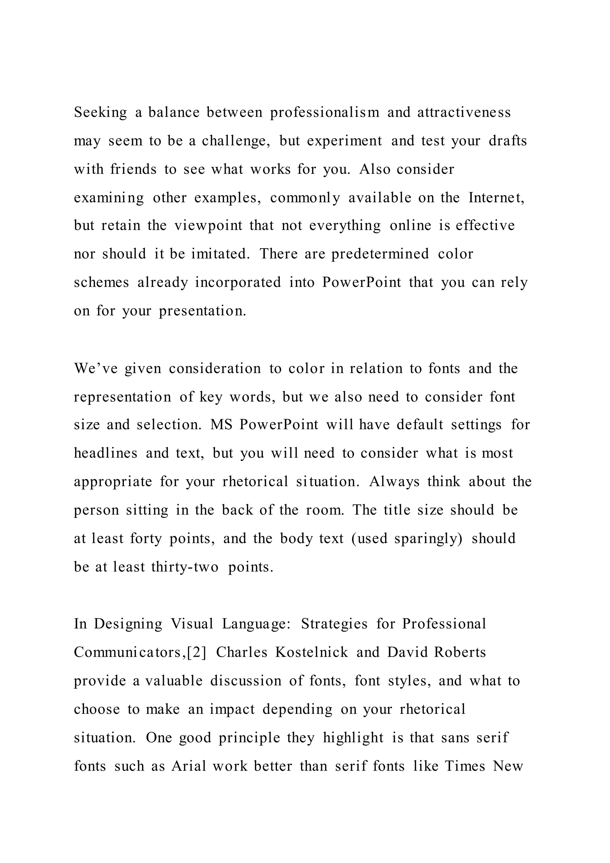 Seeking a balance between professionalism and attractiveness
may seem to be a challenge, but experiment and test your drafts
with friends to see what works for you. Also consider
examining other examples, commonly available on the Internet,
but retain the viewpoint that not everything online is effective
nor should it be imitated. There are predetermined color
schemes already incorporated into PowerPoint that you can rely
on for your presentation.
We’ve given consideration to color in relation to fonts and the
representation of key words, but we also need to consider font
size and selection. MS PowerPoint will have default settings for
headlines and text, but you will need to consider what is most
appropriate for your rhetorical situation. Always think about the
person sitting in the back of the room. The title size should be
at least forty points, and the body text (used sparingly) should
be at least thirty-two points.
In Designing Visual Language: Strategies for Professional
Communicators,[2] Charles Kostelnick and David Roberts
provide a valuable discussion of fonts, font styles, and what to
choose to make an impact depending on your rhetorical
situation. One good principle they highlight is that sans serif
fonts such as Arial work better than serif fonts like Times New
 