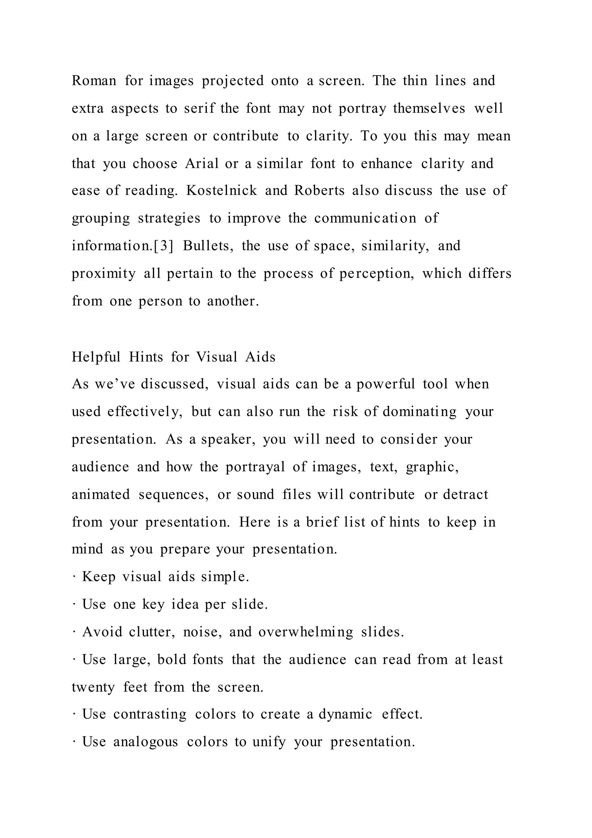 Roman for images projected onto a screen. The thin lines and
extra aspects to serif the font may not portray themselves well
on a large screen or contribute to clarity. To you this may mean
that you choose Arial or a similar font to enhance clarity and
ease of reading. Kostelnick and Roberts also discuss the use of
grouping strategies to improve the communication of
information.[3] Bullets, the use of space, similarity, and
proximity all pertain to the process of perception, which differs
from one person to another.
Helpful Hints for Visual Aids
As we’ve discussed, visual aids can be a powerful tool when
used effectively, but can also run the risk of dominating your
presentation. As a speaker, you will need to consider your
audience and how the portrayal of images, text, graphic,
animated sequences, or sound files will contribute or detract
from your presentation. Here is a brief list of hints to keep in
mind as you prepare your presentation.
· Keep visual aids simple.
· Use one key idea per slide.
· Avoid clutter, noise, and overwhelming slides.
· Use large, bold fonts that the audience can read from at least
twenty feet from the screen.
· Use contrasting colors to create a dynamic effect.
· Use analogous colors to unify your presentation.
 