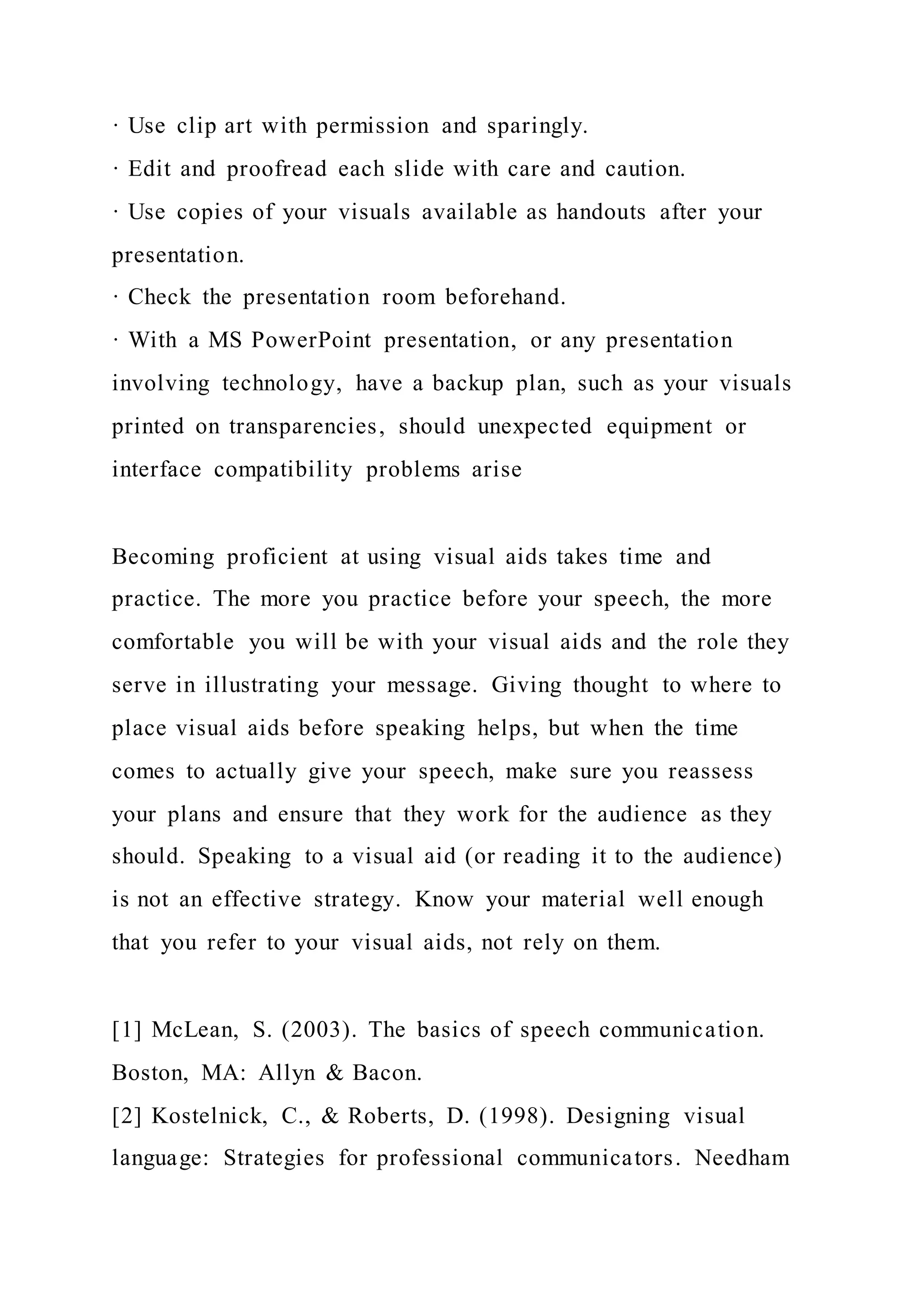 · Use clip art with permission and sparingly.
· Edit and proofread each slide with care and caution.
· Use copies of your visuals available as handouts after your
presentation.
· Check the presentation room beforehand.
· With a MS PowerPoint presentation, or any presentation
involving technology, have a backup plan, such as your visuals
printed on transparencies, should unexpected equipment or
interface compatibility problems arise
Becoming proficient at using visual aids takes time and
practice. The more you practice before your speech, the more
comfortable you will be with your visual aids and the role they
serve in illustrating your message. Giving thought to where to
place visual aids before speaking helps, but when the time
comes to actually give your speech, make sure you reassess
your plans and ensure that they work for the audience as they
should. Speaking to a visual aid (or reading it to the audience)
is not an effective strategy. Know your material well enough
that you refer to your visual aids, not rely on them.
[1] McLean, S. (2003). The basics of speech communication.
Boston, MA: Allyn & Bacon.
[2] Kostelnick, C., & Roberts, D. (1998). Designing visual
language: Strategies for professional communicators. Needham
 