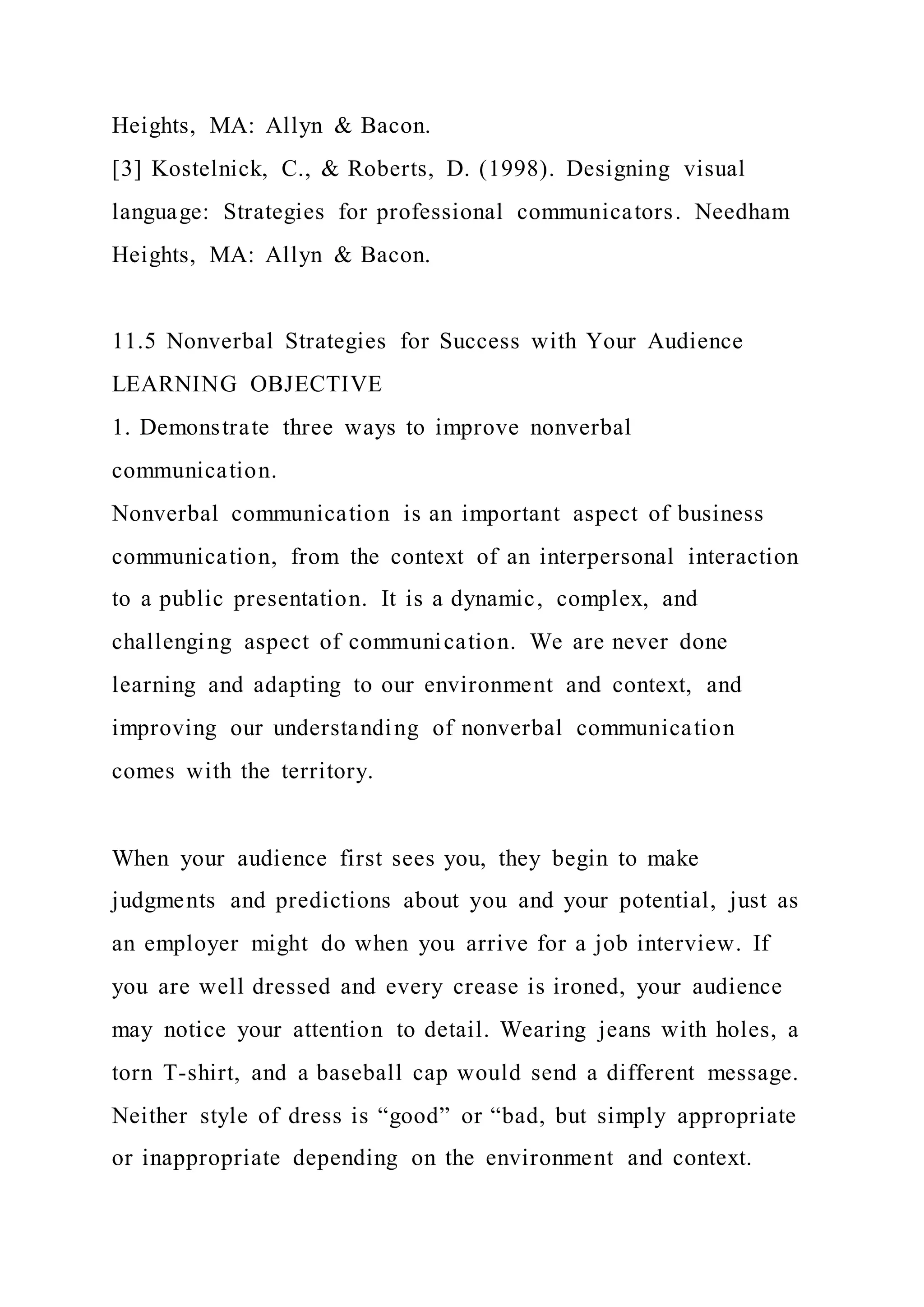 Heights, MA: Allyn & Bacon.
[3] Kostelnick, C., & Roberts, D. (1998). Designing visual
language: Strategies for professional communicators. Needham
Heights, MA: Allyn & Bacon.
11.5 Nonverbal Strategies for Success with Your Audience
LEARNING OBJECTIVE
1. Demonstrate three ways to improve nonverbal
communication.
Nonverbal communication is an important aspect of business
communication, from the context of an interpersonal interaction
to a public presentation. It is a dynamic, complex, and
challenging aspect of communication. We are never done
learning and adapting to our environment and context, and
improving our understanding of nonverbal communication
comes with the territory.
When your audience first sees you, they begin to make
judgments and predictions about you and your potential, just as
an employer might do when you arrive for a job interview. If
you are well dressed and every crease is ironed, your audience
may notice your attention to detail. Wearing jeans with holes, a
torn T-shirt, and a baseball cap would send a different message.
Neither style of dress is “good” or “bad, but simply appropriate
or inappropriate depending on the environment and context.
 