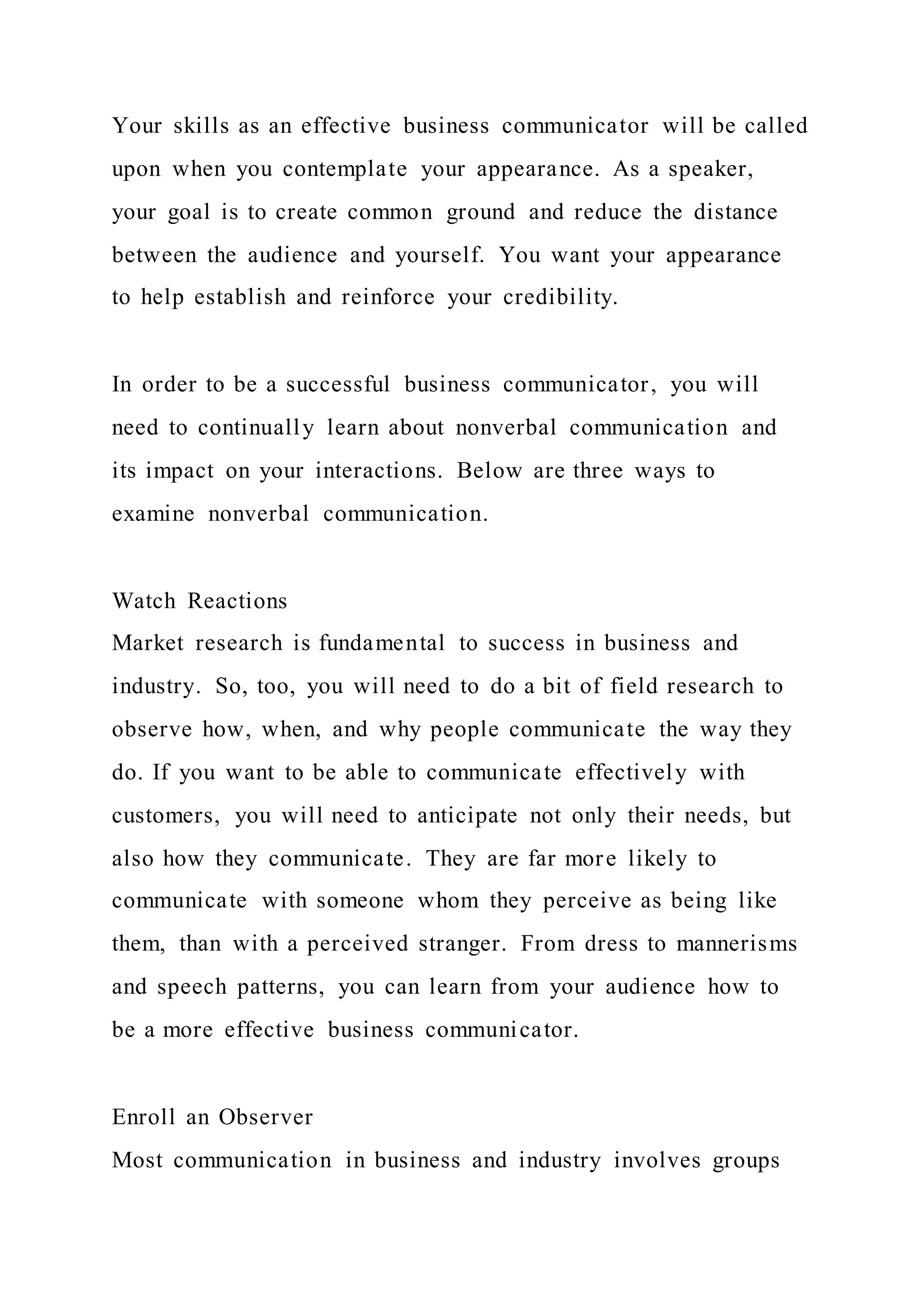 Your skills as an effective business communicator will be called
upon when you contemplate your appearance. As a speaker,
your goal is to create common ground and reduce the distance
between the audience and yourself. You want your appearance
to help establish and reinforce your credibility.
In order to be a successful business communicator, you will
need to continually learn about nonverbal communication and
its impact on your interactions. Below are three ways to
examine nonverbal communication.
Watch Reactions
Market research is fundamental to success in business and
industry. So, too, you will need to do a bit of field research to
observe how, when, and why people communicate the way they
do. If you want to be able to communicate effectively with
customers, you will need to anticipate not only their needs, but
also how they communicate. They are far more likely to
communicate with someone whom they perceive as being like
them, than with a perceived stranger. From dress to mannerisms
and speech patterns, you can learn from your audience how to
be a more effective business communicator.
Enroll an Observer
Most communication in business and industry involves groups
 