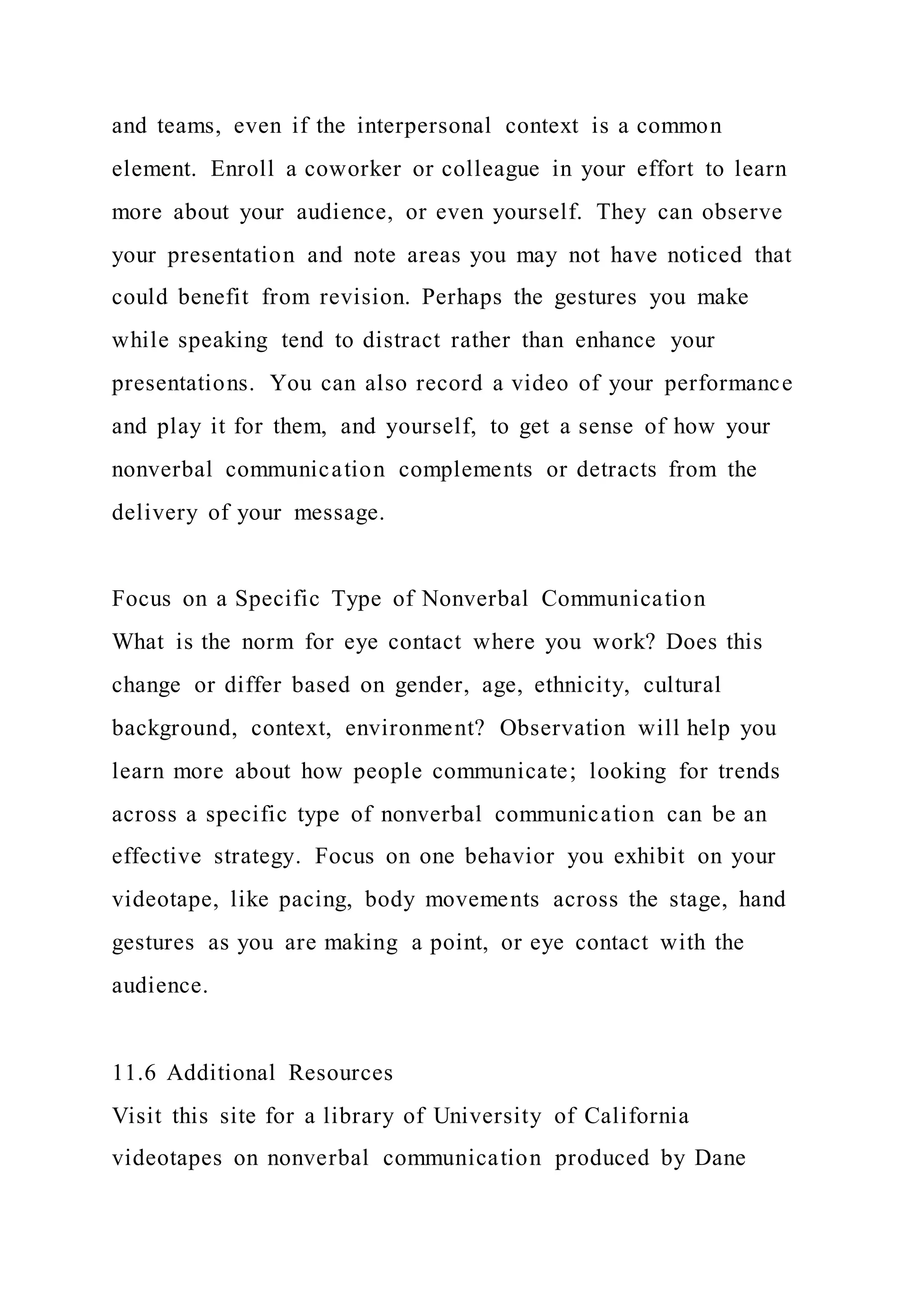 and teams, even if the interpersonal context is a common
element. Enroll a coworker or colleague in your effort to learn
more about your audience, or even yourself. They can observe
your presentation and note areas you may not have noticed that
could benefit from revision. Perhaps the gestures you make
while speaking tend to distract rather than enhance your
presentations. You can also record a video of your performance
and play it for them, and yourself, to get a sense of how your
nonverbal communication complements or detracts from the
delivery of your message.
Focus on a Specific Type of Nonverbal Communication
What is the norm for eye contact where you work? Does this
change or differ based on gender, age, ethnicity, cultural
background, context, environment? Observation will help you
learn more about how people communicate; looking for trends
across a specific type of nonverbal communication can be an
effective strategy. Focus on one behavior you exhibit on your
videotape, like pacing, body movements across the stage, hand
gestures as you are making a point, or eye contact with the
audience.
11.6 Additional Resources
Visit this site for a library of University of California
videotapes on nonverbal communication produced by Dane
 