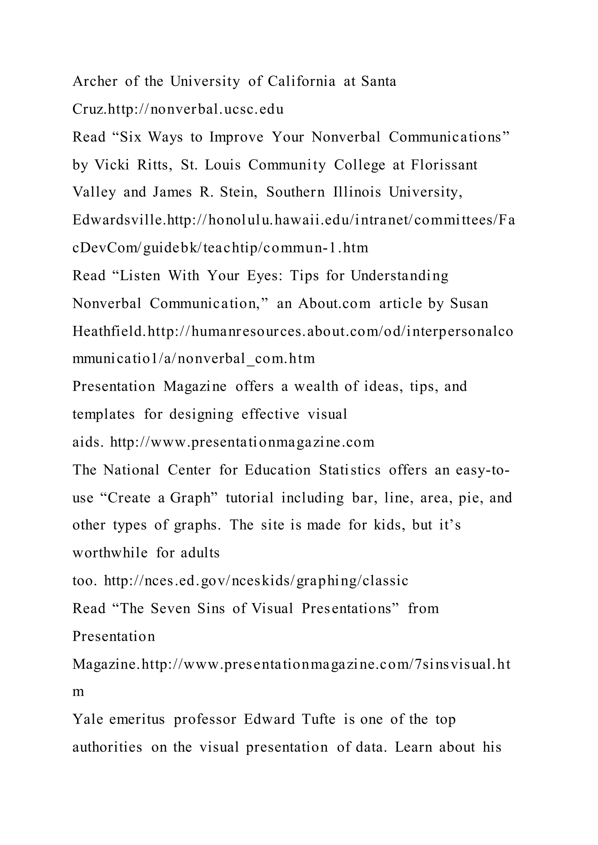 Archer of the University of California at Santa
Cruz.http://nonverbal.ucsc.edu
Read “Six Ways to Improve Your Nonverbal Communications”
by Vicki Ritts, St. Louis Community College at Florissant
Valley and James R. Stein, Southern Illinois University,
Edwardsville.http://honolulu.hawaii.edu/intranet/committees/Fa
cDevCom/guidebk/teachtip/commun-1.htm
Read “Listen With Your Eyes: Tips for Understanding
Nonverbal Communication,” an About.com article by Susan
Heathfield.http://humanresources.about.com/od/interpersonalco
mmunicatio1/a/nonverbal_com.htm
Presentation Magazine offers a wealth of ideas, tips, and
templates for designing effective visual
aids. http://www.presentationmagazine.com
The National Center for Education Statistics offers an easy-to-
use “Create a Graph” tutorial including bar, line, area, pie, and
other types of graphs. The site is made for kids, but it’s
worthwhile for adults
too. http://nces.ed.gov/nceskids/graphing/classic
Read “The Seven Sins of Visual Presentations” from
Presentation
Magazine.http://www.presentationmagazine.com/7sinsvisual.ht
m
Yale emeritus professor Edward Tufte is one of the top
authorities on the visual presentation of data. Learn about his
 