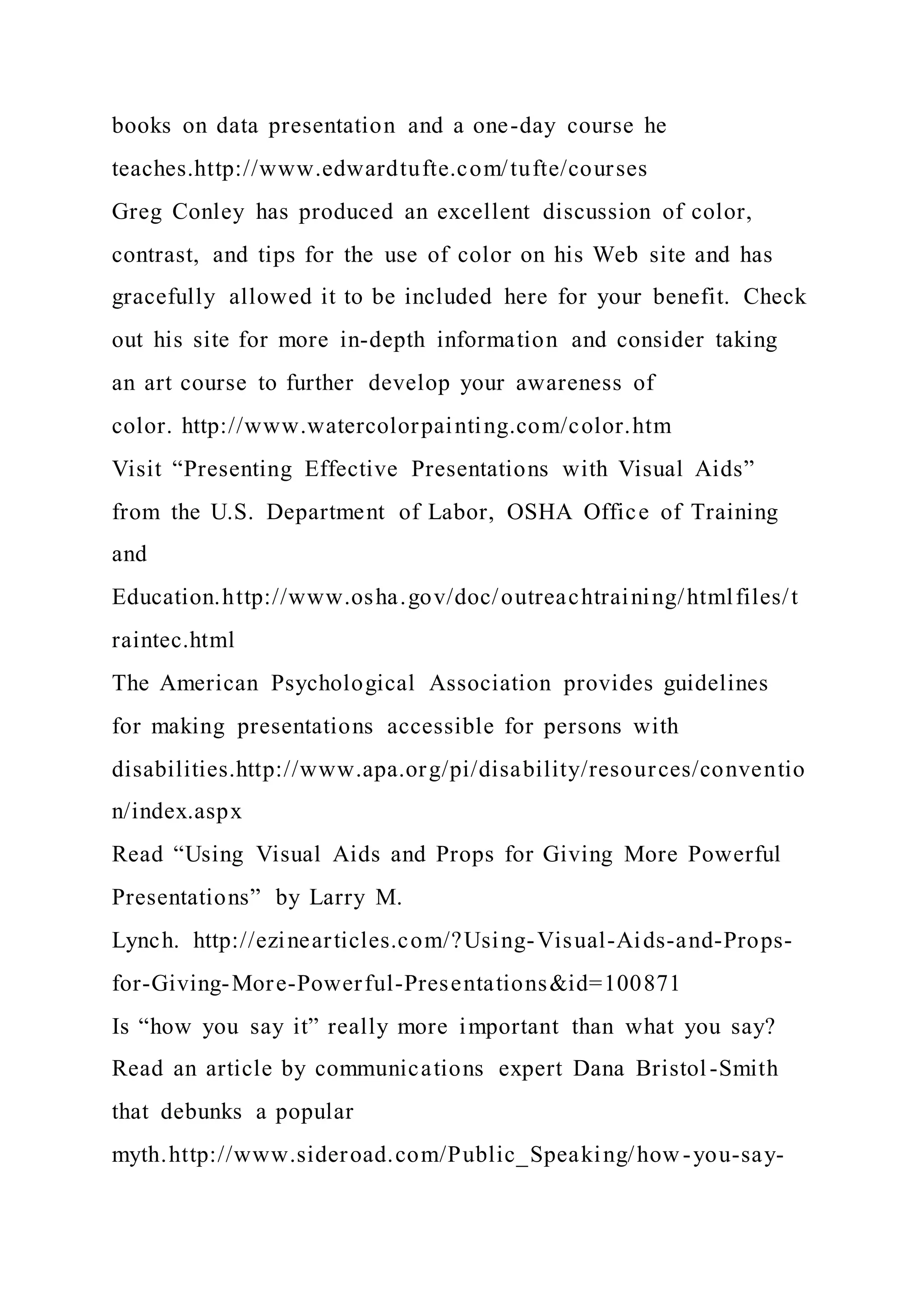 books on data presentation and a one-day course he
teaches.http://www.edwardtufte.com/tufte/courses
Greg Conley has produced an excellent discussion of color,
contrast, and tips for the use of color on his Web site and has
gracefully allowed it to be included here for your benefit. Check
out his site for more in-depth information and consider taking
an art course to further develop your awareness of
color. http://www.watercolorpainting.com/color.htm
Visit “Presenting Effective Presentations with Visual Aids”
from the U.S. Department of Labor, OSHA Office of Training
and
Education.http://www.osha.gov/doc/outreachtraining/htmlfiles/t
raintec.html
The American Psychological Association provides guidelines
for making presentations accessible for persons with
disabilities.http://www.apa.org/pi/disability/resources/conventio
n/index.aspx
Read “Using Visual Aids and Props for Giving More Powerful
Presentations” by Larry M.
Lynch. http://ezinearticles.com/?Using-Visual-Aids-and-Props-
for-Giving-More-Powerful-Presentations&id=100871
Is “how you say it” really more important than what you say?
Read an article by communications expert Dana Bristol-Smith
that debunks a popular
myth.http://www.sideroad.com/Public_Speaking/how-you-say-
 