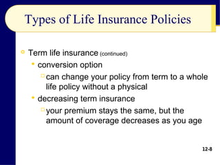 Types of Life Insurance Policies
 Term life insurance (continued)
 conversion option
can change your policy from term to a whole
life policy without a physical
 decreasing term insurance
your premium stays the same, but the
amount of coverage decreases as you age
12-8
 