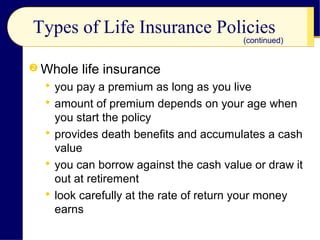 Types of Life Insurance Policies
 Whole life insurance
 you pay a premium as long as you live
 amount of premium depends on your age when
you start the policy
 provides death benefits and accumulates a cash
value
 you can borrow against the cash value or draw it
out at retirement
 look carefully at the rate of return your money
earns
(continued)
 
