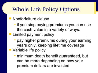 Whole Life Policy Options
 Nonforfeiture clause
 if you stop paying premiums you can use
the cash value in a variety of ways.
 Limited payment policy
 pay higher premiums during your earning
years only, keeping lifetime coverage
 Variable life policy
 minimum death benefit guaranteed, but
can be more depending on how your
premium dollars are invested
 