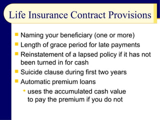 Life Insurance Contract Provisions
 Naming your beneficiary (one or more)
 Length of grace period for late payments
 Reinstatement of a lapsed policy if it has not
been turned in for cash
 Suicide clause during first two years
 Automatic premium loans
 uses the accumulated cash value
to pay the premium if you do not
 