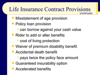 Life Insurance Contract Provisions
 Misstatement of age provision
 Policy loan provision
 can borrow against your cash value
 Rider to add or alter benefits
 cost of living protection
 Waiver of premium disability benefit
 Accidental death benefit
 pays twice the policy face amount
 Guaranteed insurability option
 Accelerated benefits
(continued)
 