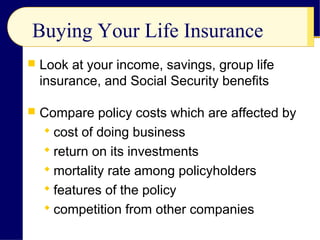 Buying Your Life Insurance
 Look at your income, savings, group life
insurance, and Social Security benefits
 Compare policy costs which are affected by
 cost of doing business
 return on its investments
 mortality rate among policyholders
 features of the policy
 competition from other companies
 