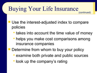 Buying Your Life Insurance
 Use the interest-adjusted index to compare
policies
 takes into account the time value of money
 helps you make cost comparisons among
insurance companies
 Determine from whom to buy your policy
 examine both private and public sources
 look up the company’s rating
(continued)
 