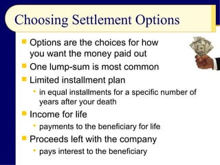 Choosing Settlement Options
 Options are the choices for how
you want the money paid out
 One lump-sum is most common
 Limited installment plan
 in equal installments for a specific number of
years after your death
 Income for life
 payments to the beneficiary for life
 Proceeds left with the company
 pays interest to the beneficiary
 