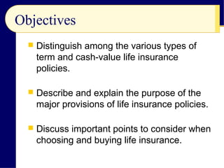 Objectives
 Distinguish among the various types of
term and cash-value life insurance
policies.
 Describe and explain the purpose of the
major provisions of life insurance policies.
 Discuss important points to consider when
choosing and buying life insurance.
 