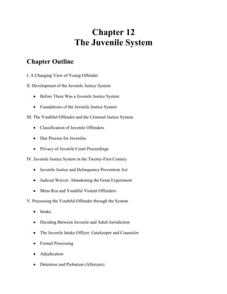 Chapter 12
                           The Juvenile System

Chapter Outline
I. A Changing View of Young Offender

II. Development of the Juvenile Justice System

       Before There Was a Juvenile Justice System

       Foundations of the Juvenile Justice System

III. The Youthful Offender and the Criminal Justice System

       Classification of Juvenile Offenders

       Due Process for Juveniles

       Privacy of Juvenile Court Proceedings

IV. Juvenile Justice System in the Twenty-First Century

       Juvenile Justice and Delinquency Prevention Act

       Judicial Waiver: Abandoning the Great Experiment

       Mens Rea and Youthful Violent Offenders

V. Processing the Youthful Offender through the System

       Intake

       Deciding Between Juvenile and Adult Jurisdiction

       The Juvenile Intake Officer: Gatekeeper and Counselor

       Formal Processing

       Adjudication

       Detention and Probation (Aftercare)
 