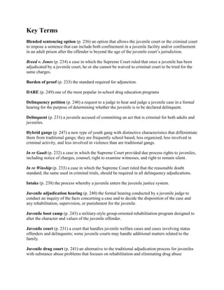 Key Terms
Blended sentencing option (p. 236) an option that allows the juvenile court or the criminal court
to impose a sentence that can include both confinement in a juvenile facility and/or confinement
in an adult prison after the offender is beyond the age of the juvenile court’s jurisdiction.

Breed v. Jones (p. 234) a case in which the Supreme Court ruled that once a juvenile has been
adjudicated by a juvenile court, he or she cannot be waived to criminal court to be tried for the
same charges.

Burden of proof (p. 233) the standard required for adjunction.

DARE (p. 249) one of the most popular in-school drug education programs

Delinquency petition (p. 240) a request to a judge to hear and judge a juvenile case in a formal
hearing for the purpose of determining whether the juvenile is to be declared delinquent.

Delinquent (p. 231) a juvenile accused of committing an act that is criminal for both adults and
juveniles.

Hybrid gangs (p. 247) a new type of youth gang with distinctive characteristics that differentiate
them from traditional gangs; they are frequently school based, less organized, less involved in
criminal activity, and less involved in violence than are traditional gangs.

In re Gault (p. 232) a case in which the Supreme Court provided due process rights to juveniles,
including notice of charges, counsel, right to examine witnesses, and right to remain silent.

In re Winship (p. 233) a case in which the Supreme Court ruled that the reasonable doubt
standard, the same used in criminal trials, should be required in all delinquency adjudications.

Intake (p. 238) the process whereby a juvenile enters the juvenile justice system.

Juvenile adjudication hearing (p. 240) the formal hearing conducted by a juvenile judge to
conduct an inquiry of the facts concerning a case and to decide the disposition of the case and
any rehabilitation, supervision, or punishment for the juvenile.

Juvenile boot camp (p. 243) a military-style group-oriented rehabilitation program designed to
alter the character and values of the juvenile offender.

Juvenile court (p. 231) a court that handles juvenile welfare cases and cases involving status
offenders and delinquents; some juvenile courts may handle additional matters related to the
family.

Juvenile drug court (p. 241) an alternative to the traditional adjudication process for juveniles
with substance abuse problems that focuses on rehabilitation and eliminating drug abuse
 