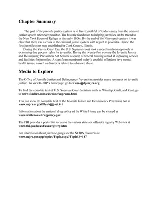 Chapter Summary
      The goal of the juvenile justice system is to divert youthful offenders away from the criminal
justice system whenever possible. The historic foundation to helping juveniles can be traced to
the New York House of Refuge in the early 1800s. By the end of the Nineteenth century it was
clear that there was a crisis in the criminal justice system with regard to juveniles. Hence, the
first juvenile court was established in Cook County, Illinois.
     During the Warren Court Era, the U.S. Supreme court took a more hands-on approach to
examining due process rights for juveniles. During the twenty-first century the Juvenile Justice
and Delinquency Prevention Act became a source of federal funding aimed at improving service
and facilities for juveniles. A significant number of today’s youthful offenders have mental
health issues, as well as disorders related to substance abuse.

Media to Explore
The Office of Juvenile Justice and Delinquency Prevention provides many resources on juvenile
justice. To view OJJDP’s homepage, go to www.ojjdp.ncjrs.org

To find the complete text of U.S. Supreme Court decisions such as Winship, Gault, and Kent, go
to www.findlaw.com/casecode/supreme.html

You can view the complete text of the Juvenile Justice and Delinquency Prevention Act at
www.ncjrs.org/txtfiles/ojjjjact.txt

Information about the national drug policy of the White House can be viewed at
www.whitehousedrugpolicy.gov

The FBI provides a portal for access to the various state sex offender registry Web sites at
www.fbi.gov/hq/cid/cac/registry.htm

For information about juvenile gangs see the NCJRS resources at
www.ncjrs.gov/app/topics/Topic.aspx?TopicID=147
 