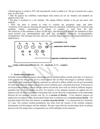 • Boiled agarose is cooled to 50°C and monospecific serum is added to it. The gel is poured onto a glass
plate or a Petri dish.
• After the agarose has solidified, round-shaped wells (starts) are cut out. Samples and standards are
applied to the wells.
• The plate is incubated in a wet chamber. The antigen diffuses radially to the gel and reacts with
antibody.
• Then, the plate is stained in order to visualise the precipitate rings, and dried.
• Diameters of the rings are measured and squared values are calculated. Calibration curve is plotted using
standards. Finally, concentration of antigen in samples is read from the plot.
The sensitivity of this technique is about 10-200 mg/L, and therefore it is suitable for estimation of most
serum proteins (e.g. immunoglobulin IgG, IgM, IgA, prealbumin, transferrin, α2-macroglobulin,
ceruloplasmin). This technique has been, however, currently largely replaced with immunoturbidimetry or
nephelometry.
Fig 3:
 Double immunodiffusion
In double immunodiffusion reaction, the antigen and the antibody diffuse towards each other. It is based on
wells punched into the agarose gel in a rosette pattern that are filled with antigen or antibody solutions,
respectively. Both antigen and antibody molecules are allowed to diffuse radially into the gel surrounding
the wells; and where the antigen and specific reactive antibody meet, a precipitin line forms. If antiserum to
several possible antigens is placed into the central well and the outer wells are filled by different antigens,
precipitin lines of various shapes can arise. For instance, if two antigenic mixtures are applied into two
adjacent wells, the following patterns of precipitin lines can be observed, in dependence on the relationship
between the two antigenic mixtures (see fig. 4): a reaction of identity – if two identical antigens are
applied into two adjacent wells, the precipitin bands form a continuous arc. a reaction of non-identity – the
precipitin bands form lines that intersect. a reaction of partial identity – it is characterised by a formation
of a spur. The common hooked precipitation line arises from the reaction of the common antigenic
determinants on both antigens with the antibody. The spur means that the second antigen lacks an epitope
present in the first antigen that is recognised by one of the antibodies in the antiserum.
 