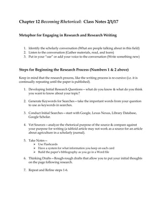 Chapter 12 Becoming Rhetorical: Class Notes 2/1/17
Metaphor for Engaging in Research and Research Writing
1. Identify the scholarly conversation (What are people talking about in this field)
2. Listen to the conversation (Gather materials, read, and learn)
3. Put in your “oar” or add your voice to the conversation (Write something new)
Steps for Beginning the Research Process (Numbers 1 & 2 above)
Keep in mind that the research process, like the writing process is re-cursive (i.e. it is
continually repeating until the paper is published).
1. Developing Initial Research Questions—what do you know & what do you think
you want to know about your topic?
2. Generate Keywords for Searches—take the important words from your question
to use as keywords in searches.
3. Conduct Initial Searches—start with Google, Lexus Nexus, Library Database,
Google Scholar.
4. Vet Sources—analyze the rhetorical purpose of the source & compare against
your purpose for writing (a tabloid article may not work as a source for an article
about agriculture in a scholarly journal).
5. Take Notes—
 Use Flashcards
 Have a system for what information you keep on each card
 Build the paper’s bibliography as you go in a Word file
6. Thinking Drafts—Rough-rough drafts that allow you to put your initial thoughts
on the page following research.
7. Repeat and Refine steps 1-6.
 
