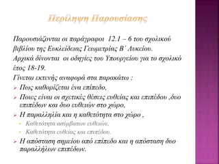 Παρουσιάζονται οι παράγραφοι 12.1 – 6 του σχολικού
βιβλίου της Ευκλείδειας Γεωμετρίας Β΄ Λυκείου.
Αρχικά δίνονται οι οδηγίες του Υπουργείου για το σχολικό
έτος 18-19.
Γίνεται εκτενής αναφορά στα παρακάτω :
 Πως καθορίζεται ένα επίπεδο,
 Ποιες είναι οι σχετικές θέσεις ευθείας και επιπέδου ,δυο
επιπέδων και δυο ευθειών στο χώρο,
 Η παραλληλία και η καθετότητα στο χώρο ,
• Καθετότητα ασύμβατων ευθειών,
• Καθετότητα ευθείας και επιπέδου.
 Η απόσταση σημείου από επίπεδο και η απόσταση δυο
παραλλήλων επιπέδων.
 