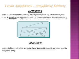 ΟΡΙΣΜΟΣ Ι
Έστω ε, ξ δυο ασύμβατες ευθείες. Από τυχαίο σημείο Ε της ε κατασκευάζουμε
ε΄ // ξ. Η γωνία ω που σχηματίζουν οι ε , ε΄ λέγεται γωνία των δυο ασύμβατων ε, ξ .
ΟΡΙΣΜΟΣ ΙΙ
Δυο ασύμβατες ε, ξ λέγονται ορθογώνιες ή ασυμβάτως κάθετες , όταν η γωνία
τους είναι ορθή.
 