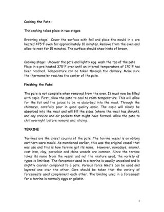 Cooking the Pate:
The cooking takes place in two stages
Browning stage: Cover the surface with foil and place the mould in a pre
heated 475°F oven for approximately 10 minutes. Remove from the oven and
allow to rest for 15 minutes. The surface should show hints of brown.
Cooking stage: Uncover the pate and lightly egg wash the top of the pate
Place in a pre heated 375°F oven until an internal temperature of 170°F has
been reached. Temperature can be taken through the chimney. Make sure
the thermometer reaches the center of the pate.
Finishing the Pate:
The pate is not complete when removed from the oven. It must now be filled
with aspic. First, allow the pate to cool to room temperature. This will allow
for the fat and the juices to be re absorbed into the meat. Through the
chimneys, carefully pour in good quality aspic. The aspic will slowly be
absorbed into the meat and will fill the sides (where the meat has shrunk),
and any crevice and air pockets that might have formed. Allow the pate to
chill overnight before removal and slicing.
TERRINE
Terrines are the closet cousins of the pate. The terrine vessel is an oblong
earthern ware mould. As mentioned earlier, this was the original vessel that
was use and this is how terrine got its name. However, nowadays, enamel,
cast iron, clay, porcelain and china vessels are common. Since the terrine
takes its name from the vessel and not the mixture used, the variety of
types is limitless. The forcemeat used in a terrine is usually uncooked and is
slightly coarser compared to a pate. Various force Meats can be used and
layered one over the other. Care should be taken that the variety of
forcemeats used complement each other. The binding used in a forcemeat
for a terrine is normally eggs or gelatin.
3
 