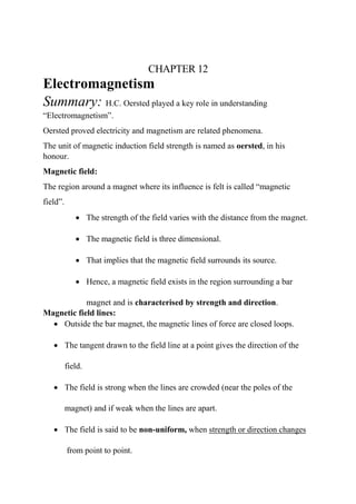 CHAPTER 12
Electromagnetism
Summary: H.C. Oersted played a key role in understanding
“Electromagnetism”.
Oersted proved electricity and magnetism are related phenomena.
The unit of magnetic induction field strength is named as oersted, in his
honour.
Magnetic field:
The region around a magnet where its influence is felt is called “magnetic
field”.
• The strength of the field varies with the distance from the magnet.
• The magnetic field is three dimensional.
• That implies that the magnetic field surrounds its source.
• Hence, a magnetic field exists in the region surrounding a bar
magnet and is characterised by strength and direction.
Magnetic field lines:
• Outside the bar magnet, the magnetic lines of force are closed loops.
• The tangent drawn to the field line at a point gives the direction of the
field.
• The field is strong when the lines are crowded (near the poles of the
magnet) and if weak when the lines are apart.
• The field is said to be non-uniform, when strength or direction changes
from point to point.
 