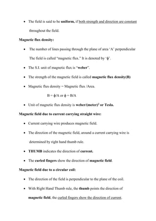 • The field is said to be uniform, if both strength and direction are constant
throughout the field.
Magnetic flux density:
• The number of lines passing through the plane of area ‘A’ perpendicular
The field is called “magnetic flux.” It is denoted by ‘ɸ’.
• The S.I. unit of magnetic flux is “weber”.
• The strength of the magnetic field is called magnetic flux density(B)
• Magnetic flux density = Magnetic flux /Area.
B = ɸ/A or ɸ = B/A
• Unit of magnetic flux density is weber/(meter)2
or Tesla.
Magnetic field due to current carrying straight wire:
• Current carrying wire produces magnetic field.
• The direction of the magnetic field, around a current carrying wire is
determined by right hand thumb rule.
• THUMB indicates the direction of current.
• The curled fingers show the direction of magnetic field.
Magnetic field due to a circular coil:
• The direction of the field is perpendicular to the plane of the coil.
• With Right Hand Thumb rule, the thumb points the direction of
magnetic field, the curled fingers show the direction of current.
 