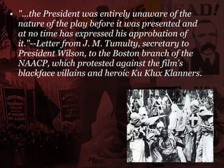 "...the President was entirely unaware of the nature of the play before it was presented and at no time has expressed his approbation of it."--Letter from J. M. Tumulty, secretary to President Wilson, to the Boston branch of the NAACP, which protested against the film's blackface villains and heroic Ku Klux Klanners.   