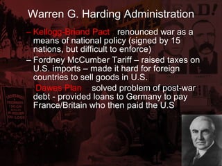 Warren G. Harding Administration Kellogg-Briand Pact  -  renounced war as a means of national policy (signed by 15 nations, but difficult to enforce) Fordney McCumber Tariff – raised taxes on U.S. imports – made it hard for foreign countries to sell goods in U.S. Dawes Plan   -  solved problem of post-war debt - provided loans to Germany to pay France/Britain who then paid the U.S 