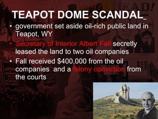 TEAPOT DOME SCANDAL   government set aside oil-rich public land in Teapot, WY Secretary of Interior Albert Fall   secretly leased the land to two oil companies Fall received $400,000 from the oil companies  and a  felony conviction   from the courts 