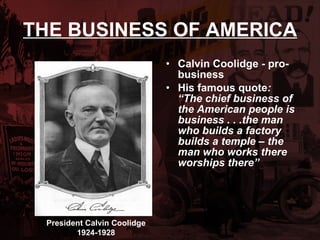 THE BUSINESS OF AMERICA Calvin Coolidge - pro-business His famous quote :  “The chief business of the American people is business . . .the man who builds a factory builds a temple – the man who works there worships there” President Calvin Coolidge 1924-1928 