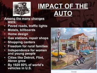 IMPACT OF THE AUTO Among the many changes were: Paved roads, traffic lights Motels, billboards Home design Gas stations, repair shops Shopping centers  Freedom for rural families Independence for women and young people Cities like Detroit, Flint, Akron grew  By 1920 80% of world’s vehicles in U.S. 