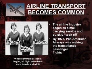 AIRLINE TRANSPORT BECOMES COMMON The airline industry began as a mail carrying service and quickly “took off” By 1927, Pan American Airways was making the transatlantic  passenger  flights When commercial flights began, all flight attendants were female and white 