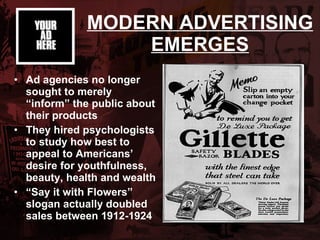MODERN ADVERTISING EMERGES Ad agencies no longer sought to merely “inform” the public about their products  They hired psychologists to study how best to appeal to Americans’ desire for youthfulness, beauty, health and wealth   “ Say it with Flowers” slogan actually doubled sales between 1912-1924 