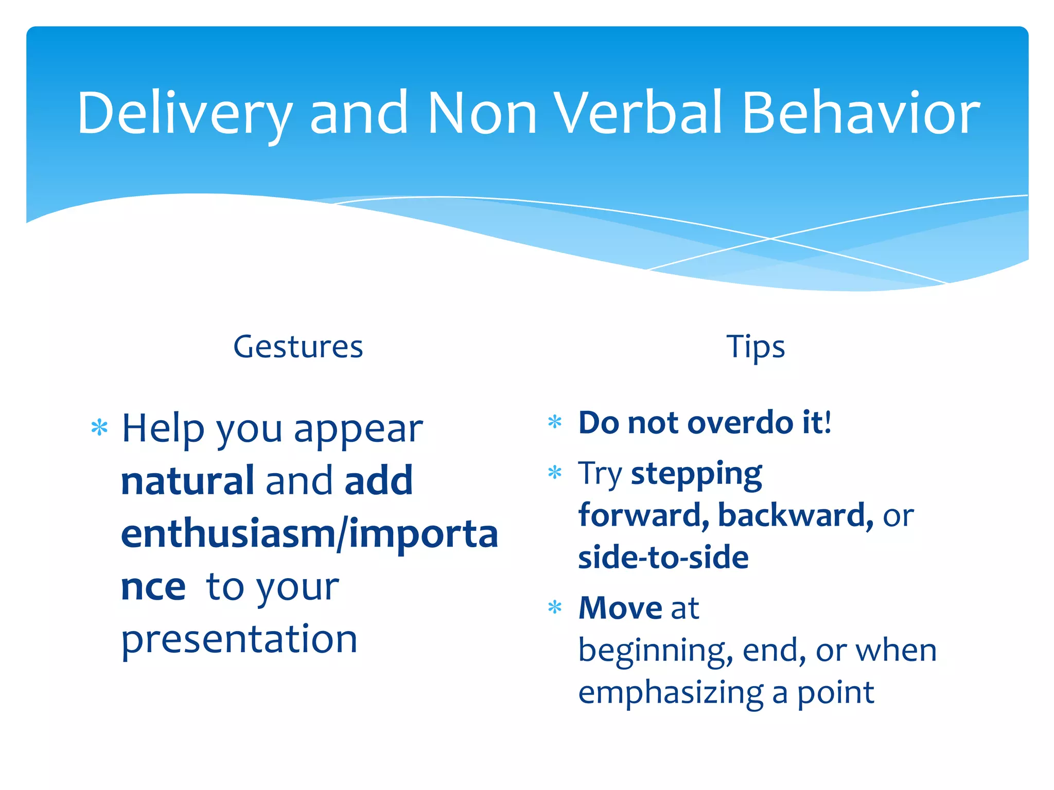 Delivery and Non Verbal Behavior


      Gestures                 Tips

 Help you appear      Do not overdo it!
 natural and add      Try stepping
                      forward, backward, or
 enthusiasm/importa   side-to-side
 nce to your          Move at
 presentation         beginning, end, or when
                      emphasizing a point
 
