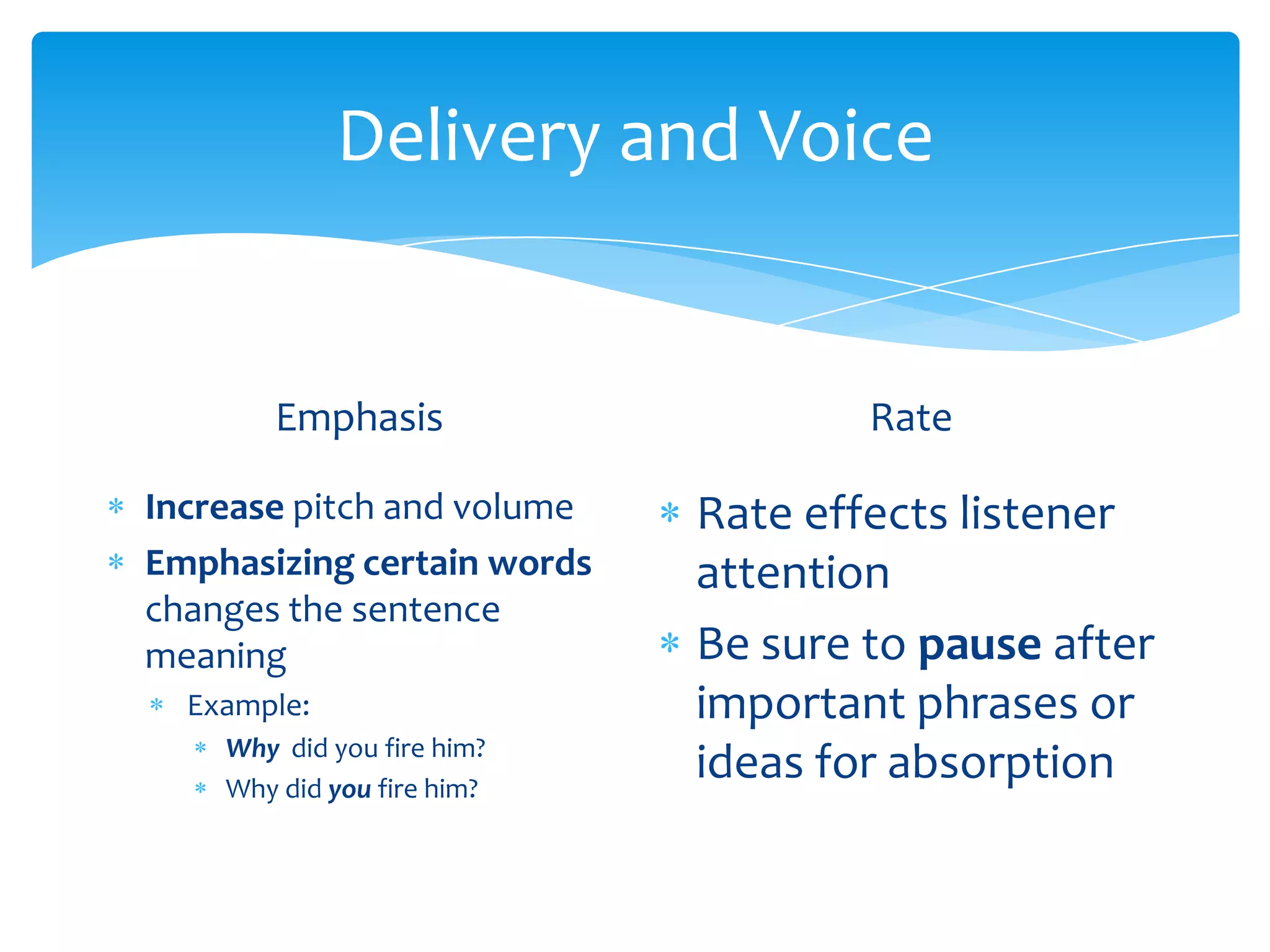Delivery and Voice


       Emphasis                     Rate

Increase pitch and volume   Rate effects listener
Emphasizing certain words   attention
changes the sentence
meaning                     Be sure to pause after
  Example:                  important phrases or
    Why did you fire him?
    Why did you fire him?
                            ideas for absorption
 